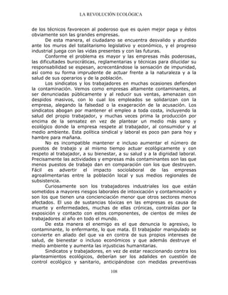 LA REVOLUCIÓN ECOLÓGICA
108
de los técnicos favorecen al poderoso que es quien mejor paga y éstos
obviamente son las grandes empresas.
De esta manera, el ciudadano se encuentra desvalido y aturdido
ante los muros del totalitarismo legislativo y económico, y el progreso
industrial juega con las vidas presentes y con las futuras.
Conforme el problema es mayor y las empresas más poderosas,
las dificultades burocráticas, reglamentarias y técnicas para dilucidar su
responsabilidad se espesan, acrecentándose la sensación de impunidad,
así como su forma imprudente de actuar frente a la naturaleza y a la
salud de sus operarios y de la población.
Los sindicatos y los trabajadores en muchas ocasiones defienden
la contaminación. Vemos como empresas altamente contaminantes, al
ser denunciadas públicamente y al reducir sus ventas, amenazan con
despidos masivos, con lo cual los empleados se solidarizan con la
empresa, alegando la falsedad o la exageración de la acusación. Los
sindicatos abogan por mantener el empleo a toda costa, incluyendo la
salud del propio trabajador, y muchas veces prima la producción por
encima de la sensatez en vez de plantear un medio más sano y
ecológico donde la empresa respete al trabajador, al consumidor y al
medio ambiente. Esta política sindical y laboral es poco pan para hoy y
hambre para mañana.
No es incompatible mantener e incluso aumentar el número de
puestos de trabajo y al mismo tiempo actuar ecológicamente y con
respeto al trabajador, a su bienestar, a su salud y a la dignidad laboral.
Precisamente las actividades y empresas más contaminantes son las que
menos puestos de trabajo dan en comparación con los que destruyen.
Fácil es advertir el impacto sociolaboral de las empresas
agroalimentarias entre la población local y sus medios regionales de
subsistencia.
Curiosamente son los trabajadores industriales los que están
sometidos a mayores riesgos laborales de intoxicación y contaminación y
son los que tienen una concienciación menor que otros sectores menos
afectados. El uso de sustancias tóxicas en las empresas es causa de
muerte y enfermedades, muchas de ellas crónicas, contraídas por la
exposición y contacto con estos componentes, de cientos de miles de
trabajadores al año en todo el mundo.
De esta manera el enemigo es el que denuncia lo agresivo, lo
contaminante, lo enfermante, lo que mata. El trabajador manipulado se
convierte en aliado del que va en contra de sus propios intereses de
salud, de bienestar o incluso económicos y que además destruye el
medio ambiente y aumenta las injusticias humanitarias.
Sindicatos y trabajadores, en vez de estar reaccionando contra los
planteamientos ecológicos, deberían ser los adalides en cuestión de
control ecológico y sanitario, anticipándose con medidas preventivas
 