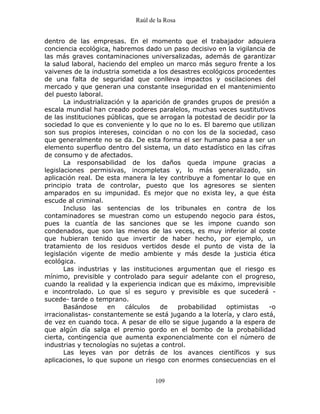 Raúl de la Rosa
109
dentro de las empresas. En el momento que el trabajador adquiera
conciencia ecológica, habremos dado un paso decisivo en la vigilancia de
las más graves contaminaciones universalizadas, además de garantizar
la salud laboral, haciendo del empleo un marco más seguro frente a los
vaivenes de la industria sometida a los desastres ecológicos procedentes
de una falta de seguridad que conlleva impactos y oscilaciones del
mercado y que generan una constante inseguridad en el mantenimiento
del puesto laboral.
La industrialización y la aparición de grandes grupos de presión a
escala mundial han creado poderes paralelos, muchas veces sustitutivos
de las instituciones públicas, que se arrogan la potestad de decidir por la
sociedad lo que es conveniente y lo que no lo es. El baremo que utilizan
son sus propios intereses, coincidan o no con los de la sociedad, caso
que generalmente no se da. De esta forma el ser humano pasa a ser un
elemento superfluo dentro del sistema, un dato estadístico en las cifras
de consumo y de afectados.
La responsabilidad de los daños queda impune gracias a
legislaciones permisivas, incompletas y, lo más generalizado, sin
aplicación real. De esta manera la ley contribuye a fomentar lo que en
principio trata de controlar, puesto que los agresores se sienten
amparados en su impunidad. Es mejor que no exista ley, a que ésta
escude al criminal.
Incluso las sentencias de los tribunales en contra de los
contaminadores se muestran como un estupendo negocio para éstos,
pues la cuantía de las sanciones que se les impone cuando son
condenados, que son las menos de las veces, es muy inferior al coste
que hubieran tenido que invertir de haber hecho, por ejemplo, un
tratamiento de los residuos vertidos desde el punto de vista de la
legislación vigente de medio ambiente y más desde la justicia ética
ecológica.
Las industrias y las instituciones argumentan que el riesgo es
mínimo, previsible y controlado para seguir adelante con el progreso,
cuando la realidad y la experiencia indican que es máximo, imprevisible
e incontrolado. Lo que sí es seguro y previsible es que sucederá -
sucede- tarde o temprano.
Basándose en cálculos de probabilidad optimistas -o
irracionalistas- constantemente se está jugando a la lotería, y claro está,
de vez en cuando toca. A pesar de ello se sigue jugando a la espera de
que algún día salga el premio gordo en el bombo de la probabilidad
cierta, contingencia que aumenta exponencialmente con el número de
industrias y tecnologías no sujetas a control.
Las leyes van por detrás de los avances científicos y sus
aplicaciones, lo que supone un riesgo con enormes consecuencias en el
 