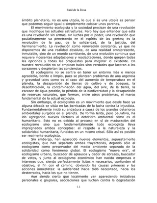 Raúl de la Rosa
11
ámbito planetario, no es una utopía, lo que sí es una utopía es pensar
que podemos seguir igual o simplemente colocar unos parches.
El movimiento ecologista y la sociedad precisan de una revolución
que modifique las actuales estructuras. Pero hay que entender que esta
es una revolución sin armas, sin luchas por el poder, una revolución que
paulatinamente va penetrando en el espíritu de las gentes; es la
revolución de la paz, de la solidaridad, de la justicia, del
hermanamiento. La revolución como renovación constante, ya que no
disponemos de una realidad absoluta, de una realidad omnipresente,
inmutable, sino de un mundo cambiante, de una evolución continua que
requiere incesantes adaptaciones y readaptaciones, donde quepan todas
las opciones y todas las propuestas para mejorar lo existente. En
nuestra revolución no se emplean balas sino verdades que laceran a los
corazones y despiertan las conciencias.
El ecologismo no se centra en tener un entorno más o menos
agradable, bonito o limpio, pues se plantean problemas de una urgencia
y gravedad tales como es el caso del aumento de temperatura en el
planeta, la desaparición de tierras de cultivo y de bosques, la
desertificación, la contaminación del agua, del aire, de la tierra, la
escasez de agua potable, la pérdida de la biodiversidad y la desaparición
de reservas naturales, que forman, entre otros problemas, el marco
fundamental de la actual ecología.
Sin embargo, el ecologismo es un movimiento que desde hace ya
alguna década se sitúa en las barricadas de la lucha contra la injusticia.
Fundamentalmente inició su andadura a causa de los grandes deterioros
ambientales surgidos en el planeta. De forma lenta, pero paulatina, ha
ido agregando nuevos factores al deterioro ambiental como es el
humanitario. Esto no es debido al proceso en sí de maduración del
ecologismo sino que fundamentalmente todo ecologista lleva
impregnados ambos conceptos: el respeto a la naturaleza y la
solidaridad humanitaria, fundidos en un mismo crisol. Sólo así es posible
ser realmente ecologista.
Sin embargo, han aparecido nuevos elementos, supuestamente
ecologistas, que han separado ambas trayectorias, dejando sólo al
ecologismo como preservador del medio ambiente separado de la
solidaridad como fenómeno global. El ecologismo “nueva era", el
ecologismo urbano, buscador de aplausos y dador de abrazos, buscador
de votos, y junto al ecologismo económico han nacido empresas e
intereses que, siendo perfectamente lícitos y necesarios, confunden el
objetivo, el fin con el camino, obviando las causas primeras y las
acciones inmediatas: la solidaridad hacia todo necesitado, hacia los
desterrados, hacia los que no tienen.
Aun siendo cierto que localmente van apareciendo iniciativas
personales o grupales, asociaciones que luchan contra la degradación
 