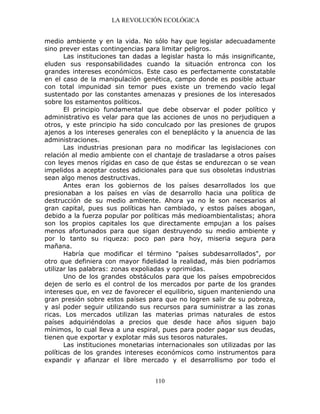 LA REVOLUCIÓN ECOLÓGICA
110
medio ambiente y en la vida. No sólo hay que legislar adecuadamente
sino prever estas contingencias para limitar peligros.
Las instituciones tan dadas a legislar hasta lo más insignificante,
eluden sus responsabilidades cuando la situación entronca con los
grandes intereses económicos. Este caso es perfectamente constatable
en el caso de la manipulación genética, campo donde es posible actuar
con total impunidad sin temor pues existe un tremendo vacío legal
sustentado por las constantes amenazas y presiones de los interesados
sobre los estamentos políticos.
El principio fundamental que debe observar el poder político y
administrativo es velar para que las acciones de unos no perjudiquen a
otros, y este principio ha sido conculcado por las presiones de grupos
ajenos a los intereses generales con el beneplácito y la anuencia de las
administraciones.
Las industrias presionan para no modificar las legislaciones con
relación al medio ambiente con el chantaje de trasladarse a otros países
con leyes menos rígidas en caso de que éstas se endurezcan o se vean
impelidos a aceptar costes adicionales para que sus obsoletas industrias
sean algo menos destructivas.
Antes eran los gobiernos de los países desarrollados los que
presionaban a los países en vías de desarrollo hacia una política de
destrucción de su medio ambiente. Ahora ya no le son necesarios al
gran capital, pues sus políticas han cambiado, y estos países abogan,
debido a la fuerza popular por políticas más medioambientalistas; ahora
son los propios capitales los que directamente empujan a los países
menos afortunados para que sigan destruyendo su medio ambiente y
por lo tanto su riqueza: poco pan para hoy, miseria segura para
mañana.
Habría que modificar el término "países subdesarrollados", por
otro que definiera con mayor fidelidad la realidad, más bien podríamos
utilizar las palabras: zonas expoliadas y oprimidas.
Uno de los grandes obstáculos para que los países empobrecidos
dejen de serlo es el control de los mercados por parte de los grandes
intereses que, en vez de favorecer el equilibrio, siguen manteniendo una
gran presión sobre estos países para que no logren salir de su pobreza,
y así poder seguir utilizando sus recursos para suministrar a las zonas
ricas. Los mercados utilizan las materias primas naturales de estos
países adquiriéndolas a precios que desde hace años siguen bajo
mínimos, lo cual lleva a una espiral, pues para poder pagar sus deudas,
tienen que exportar y explotar más sus tesoros naturales.
Las instituciones monetarias internacionales son utilizadas por las
políticas de los grandes intereses económicos como instrumentos para
expandir y afianzar el libre mercado y el desarrollismo por todo el
 