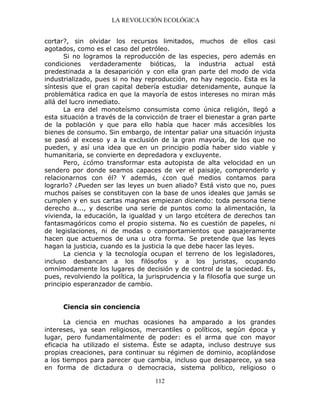 LA REVOLUCIÓN ECOLÓGICA
112
cortar?, sin olvidar los recursos limitados, muchos de ellos casi
agotados, como es el caso del petróleo.
Si no logramos la reproducción de las especies, pero además en
condiciones verdaderamente bióticas, la industria actual está
predestinada a la desaparición y con ella gran parte del modo de vida
industrializado, pues si no hay reproducción, no hay negocio. Esta es la
síntesis que el gran capital debería estudiar detenidamente, aunque la
problemática radica en que la mayoría de estos intereses no miran más
allá del lucro inmediato.
La era del monoteísmo consumista como única religión, llegó a
esta situación a través de la convicción de traer el bienestar a gran parte
de la población y que para ello había que hacer más accesibles los
bienes de consumo. Sin embargo, de intentar paliar una situación injusta
se pasó al exceso y a la exclusión de la gran mayoría, de los que no
pueden, y así una idea que en un principio podía haber sido viable y
humanitaria, se convierte en depredadora y excluyente.
Pero, ¿cómo transformar esta autopista de alta velocidad en un
sendero por donde seamos capaces de ver el paisaje, comprenderlo y
relacionarnos con él? Y además, ¿con qué medios contamos para
lograrlo? ¿Pueden ser las leyes un buen aliado? Está visto que no, pues
muchos países se constituyen con la base de unos ideales que jamás se
cumplen y en sus cartas magnas empiezan diciendo: toda persona tiene
derecho a..., y describe una serie de puntos como la alimentación, la
vivienda, la educación, la igualdad y un largo etcétera de derechos tan
fantasmagóricos como el propio sistema. No es cuestión de papeles, ni
de legislaciones, ni de modas o comportamientos que pasajeramente
hacen que actuemos de una u otra forma. Se pretende que las leyes
hagan la justicia, cuando es la justicia la que debe hacer las leyes.
La ciencia y la tecnología ocupan el terreno de los legisladores,
incluso desbancan a los filósofos y a los juristas, ocupando
omnímodamente los lugares de decisión y de control de la sociedad. Es,
pues, revolviendo la política, la jurisprudencia y la filosofía que surge un
principio esperanzador de cambio.
Ciencia sin conciencia
La ciencia en muchas ocasiones ha amparado a los grandes
intereses, ya sean religiosos, mercantiles o políticos, según época y
lugar, pero fundamentalmente de poder: es el arma que con mayor
eficacia ha utilizado el sistema. Éste se adapta, incluso destruye sus
propias creaciones, para continuar su régimen de dominio, acoplándose
a los tiempos para parecer que cambia, incluso que desaparece, ya sea
en forma de dictadura o democracia, sistema político, religioso o
 