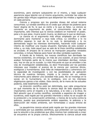 Raúl de la Rosa
113
económico, pero siempre subyacente en sí mismo, y bajo cualquier
apariencia sigue latente con el mismo argumento, controlar las vidas de
las gentes bajo influjos sugestivos que despiertan los miedos y egoísmos
en cada persona.
Ciencia y progreso son los grandes dioses del actual sistema
consumista. La verdad científica es el credo que utilizan los poderes para
hacer dogma de fe, lo que es cierto y lo que es falso. La ciencia se
convierte en argumento de poder, el conocimiento deja de ser
importante, sólo interesa que la ciencia colabore en mantener el poder,
pese a lo que pese, muera quien muera, se destruya lo que se destruya.
La ciencia es el argumento más eficaz empleado por el orden
dominante para mantener a raya toda crítica. Lo científico y lo no
científico separan lo real de lo no real, lo demostrado y lo no
demostrado según los intereses dominantes, haciendo inútil cualquier
intento de modificar una injusta situación. Ejemplos de esto existen a
miles y, es más, todo aquel que se sale de la línea científica establecida
es anulado. Al amparo de la ciencia se manipulan pequeñas verdades
concretas, o incluso falacias para hacer de ellas verdades supremas.
A través de la historia, los nuevos científicos han derribado las
teorías existentes, sin embargo, en más de una ocasión, al poco tiempo
acaban formando parte de lo mismo que intentaban derribar, incluso
eso, hoy en día ya no sucede. Lo más frecuente es que se amolden a las
vías de investigación establecidas, es decir financiadas por los grandes
intereses que impiden el avance de la ciencia por caminos éticos,
ecológicos y humanitarios. Esta falta de independencia y coherencia con
la capacidad de investigación y con las posibilidades de aplicación
técnica de nuestros tiempos, impide a la ciencia ser un valioso
instrumento para obtener una sociedad más justa. No se investiga en lo
social, en lo humanitario, en lo ecológico, sino en los intereses
oligárquicos ajenos a los vitales. Esta ciencia, de la mano de los actuales
poderes, está totalmente obsoleta.
La dirección científica está tan delimitada, que cabe preguntarse
en qué momento de la historia la ciencia dejó de lado aspectos tan
importantes como el respeto a la naturaleza, a la vida y a la ética. Es
fácil advertir que el rumbo científico, sometido a aspectos de imagen y
lucrativos, está regido por los grandes intereses y estos no se ocupan de
la protección y la conservación ambiental, y menos de la lucha contra la
pobreza, puesto que precisamente ambos aspectos, la pobreza y la
destrucción del medio ambiente, son fomentadas y causa directa de
ellos.
La paupérrima ciencia actual está regida por los grandes intereses
y controlada por sus adalides científicos, que pretenden con sus dogmas
que la solución a los problemas que ellos mismos han colaborado a crear
se encuentra en la propia ciencia. Efectivamente la ciencia actual está
 