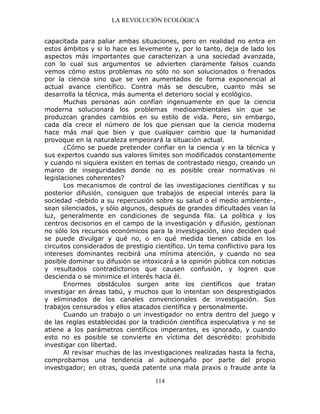LA REVOLUCIÓN ECOLÓGICA
114
capacitada para paliar ambas situaciones, pero en realidad no entra en
estos ámbitos y si lo hace es levemente y, por lo tanto, deja de lado los
aspectos más importantes que caracterizan a una sociedad avanzada,
con lo cual sus argumentos se advierten claramente falsos cuando
vemos cómo estos problemas no sólo no son solucionados o frenados
por la ciencia sino que se ven aumentados de forma exponencial al
actual avance científico. Contra más se descubre, cuanto más se
desarrolla la técnica, más aumenta el deterioro social y ecológico.
Muchas personas aún confían ingenuamente en que la ciencia
moderna solucionará los problemas medioambientales sin que se
produzcan grandes cambios en su estilo de vida. Pero, sin embargo,
cada día crece el número de los que piensan que la ciencia moderna
hace más mal que bien y que cualquier cambio que la humanidad
provoque en la naturaleza empeorará la situación actual.
¿Cómo se puede pretender confiar en la ciencia y en la técnica y
sus expertos cuando sus valores límites son modificados constantemente
y cuando ni siquiera existen en temas de contrastado riesgo, creando un
marco de inseguridades donde no es posible crear normativas ni
legislaciones coherentes?
Los mecanismos de control de las investigaciones científicas y su
posterior difusión, consiguen que trabajos de especial interés para la
sociedad -debido a su repercusión sobre su salud o el medio ambiente-,
sean silenciados, y sólo algunos, después de grandes dificultades vean la
luz, generalmente en condiciones de segunda fila. La política y los
centros decisorios en el campo de la investigación y difusión, gestionan
no sólo los recursos económicos para la investigación, sino deciden qué
se puede divulgar y qué no, o en qué medida tienen cabida en los
circuitos considerados de prestigio científico. Un tema conflictivo para los
intereses dominantes recibirá una mínima atención, y cuando no sea
posible dominar su difusión se intoxicará a la opinión pública con noticias
y resultados contradictorios que causen confusión, y logren que
descienda o se minimice el interés hacia él.
Enormes obstáculos surgen ante los científicos que tratan
investigar en áreas tabú, y muchos que lo intentan son desprestigiados
y eliminados de los canales convencionales de investigación. Sus
trabajos censurados y ellos atacados científica y personalmente.
Cuando un trabajo o un investigador no entra dentro del juego y
de las reglas establecidas por la tradición científica especulativa y no se
atiene a los parámetros científicos imperantes, es ignorado, y cuando
esto no es posible se convierte en víctima del descrédito: prohibido
investigar con libertad.
Al revisar muchas de las investigaciones realizadas hasta la fecha,
comprobamos una tendencia al autoengaño por parte del propio
investigador; en otras, queda patente una mala praxis o fraude ante la
 