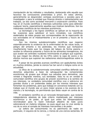Raúl de la Rosa
115
manipulación de los métodos y resultados, destacando sólo aquello que
favorece las conclusiones pretendidas a priori. En estos últimos,
generalmente se desprenden ventajas económicas o sociales para el
investigador y para la entidad que financia directa o indirectamente sus
trabajos, ya sea como sociedad mercantil o corporación científica. Pues
hay en el mundo científicos e intereses suficientes como para defender
cualquier teoría, especialmente aquellas que implican beneficios. Son los
intérpretes científicos de los intereses económicos.
La tecnología y los logros científicos se aplican en la mayoría de
las ocasiones para satisfacer el lucro inmediato. Los científicos
asalariados de estos grupos son corresponsables de la repercusión de
sus actividades en el medioambiente y en el presente y futuro de la
humanidad.
Son los mismos autodenominados científicos que negaron
sistemáticamente la evidencia de la enfermedad de las vacas locas, el
peligro del amianto o los pesticidas, los mismos que rechazaron
risueñamente hasta ayer los riesgos del tabaco de forma asesina y
ocultan la influencia presente y futura de los alimentos transgénicos, los
que avalan las centrales nucleares minimizando el peligro que suponen,
los que niegan los efectos de los CFCs sobre la capa de ozono o los
efectos nocivos que suponen las radiaciones electromagnéticas sobre la
salud.
A pesar de los grandes avances científicos con apabullantes éxitos
en muchos ámbitos, jamás la ciencia fue tan servil e indigna como en la
actualidad.
La ética de la autodenominada comunidad científica defiende sus
derechos adquiridos a base de salvaguardar las componendas
económicas de grupos que dirigen sus estudios para demostrar, sea
verdad o flagrante mentira, sus bondades. Esta no es en verdad la
comunidad científica sino grupos de presión económica a la sombra de
sus intereses. La verdadera comunidad científica vive o sobrevive sin
grandes títulos y sin prebendas dadas por los mismos intereses que
fomentan los problemas, pero que trabaja en conciencia tratando con su
trabajo que el mundo sea un poco mejor gracias a los avances de la
ciencia y la tecnología, no permitiendo que éstos vayan en contra de la
vida.
El verdadero científico es un renovado librepensador, que reclama
independencia absoluta de todo criterio mediatizado por intereses
económicos y de poder, al igual que antes los librepensadores
reivindicaban para la razón individual albedrío de todo juicio
sobrenatural en materia religiosa; es pues aquel que no vive siendo la
voz de su amo al compás de intereses mercantiles y de poder.
La esfera del conocimiento no es patrimonio de nadie en
particular, ni siquiera de la ciencia, y menos de una ciencia sectarista. El
 