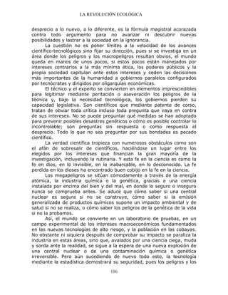 LA REVOLUCIÓN ECOLÓGICA
116
desprecio a lo nuevo, a lo diferente, es la fórmula magistral acorazada
contra todo argumento para no avanzar ni descubrir nuevas
posibilidades y lastrar a la sociedad en la ignorancia.
La cuestión no es poner límites a la velocidad de los avances
científico-tecnológicos sino fijar su dirección, pues si se investiga en un
área donde los peligros y los macropeligros resultan obvios, el mundo
queda en manos de unos pocos, si estos pocos están manejados por
intereses contrarios a la más mínima ética, los poderes públicos y la
propia sociedad capitulan ante estos intereses y ceden las decisiones
más importantes de la humanidad a gobiernos paralelos configurados
por tecnócratas y dirigidos por oligarquías económicas.
El técnico y el experto se convierten en elementos imprescindibles
para legitimar mediante peritación o aseveración los peligros de la
técnica y, bajo la necesidad tecnológica, los gobiernos pierden su
capacidad legislativa. Son científicos que mediante patente de corso,
tratan de obviar toda crítica incluso toda pregunta que vaya en contra
de sus intereses. No se puede preguntar qué medidas se han adoptado
para prevenir posibles desastres genéticos o cómo es posible controlar lo
incontrolable; son preguntas sin respuesta o como respuesta el
desprecio. Todo lo que no sea preguntar por sus bondades es pecado
científico.
La verdad científica tropieza con numerosos obstáculos como son
el afán de sobresalir de científicos, haciéndose un lugar entre los
elegidos por los intereses que financian la gran mayoría de la
investigación, incluyendo la rutinaria. Y esta fe en la ciencia es como la
fe en dios, en lo invisible, en lo inabarcable, en lo desconocido. La fe
perdida en los dioses ha encontrado buen cobijo en la fe en la ciencia.
Los megapeligros se sitúan cómodamente a través de la energía
atómica, la industria química o la genética, gracias a una ciencia
instalada por encima del bien y del mal, en donde lo seguro o inseguro
nunca se comprueba antes. Se aduce que cómo saber si una central
nuclear es segura si no se construye, cómo saber si la emisión
generalizada de productos químicos supone un impacto ambiental y de
salud si no se realiza, o cómo saber los peligros de la genética de la vida
si no la probamos.
Así, el mundo se convierte en un laboratorio de pruebas, en un
campo experimental de los intereses macroeconómicos fundamentados
en las nuevas tecnologías de alto riesgo, y la población en las cobayas.
No obstante ni siquiera después de comprobar su impacto se paraliza la
industria en estas áreas, sino que, avalados por una ciencia ciega, muda
y sorda ante la realidad, se sigue a la espera de una nueva explosión de
una central nuclear o de una contaminación química o genética
irreversible. Pero aún sucediendo de nuevo todo esto, la tecnología
mediante la estadística demostrará su seguridad, pues los peligros y los
 