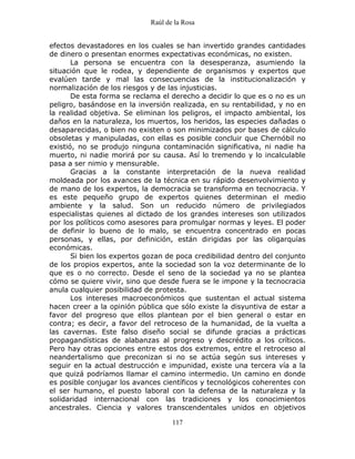 Raúl de la Rosa
117
efectos devastadores en los cuales se han invertido grandes cantidades
de dinero o presentan enormes expectativas económicas, no existen.
La persona se encuentra con la desesperanza, asumiendo la
situación que le rodea, y dependiente de organismos y expertos que
evalúen tarde y mal las consecuencias de la institucionalización y
normalización de los riesgos y de las injusticias.
De esta forma se reclama el derecho a decidir lo que es o no es un
peligro, basándose en la inversión realizada, en su rentabilidad, y no en
la realidad objetiva. Se eliminan los peligros, el impacto ambiental, los
daños en la naturaleza, los muertos, los heridos, las especies dañadas o
desaparecidas, o bien no existen o son minimizados por bases de cálculo
obsoletas y manipuladas, con ellas es posible concluir que Chernóbil no
existió, no se produjo ninguna contaminación significativa, ni nadie ha
muerto, ni nadie morirá por su causa. Así lo tremendo y lo incalculable
pasa a ser nimio y mensurable.
Gracias a la constante interpretación de la nueva realidad
moldeada por los avances de la técnica en su rápido desenvolvimiento y
de mano de los expertos, la democracia se transforma en tecnocracia. Y
es este pequeño grupo de expertos quienes determinan el medio
ambiente y la salud. Son un reducido número de privilegiados
especialistas quienes al dictado de los grandes intereses son utilizados
por los políticos como asesores para promulgar normas y leyes. El poder
de definir lo bueno de lo malo, se encuentra concentrado en pocas
personas, y ellas, por definición, están dirigidas por las oligarquías
económicas.
Si bien los expertos gozan de poca credibilidad dentro del conjunto
de los propios expertos, ante la sociedad son la voz determinante de lo
que es o no correcto. Desde el seno de la sociedad ya no se plantea
cómo se quiere vivir, sino que desde fuera se le impone y la tecnocracia
anula cualquier posibilidad de protesta.
Los intereses macroeconómicos que sustentan el actual sistema
hacen creer a la opinión pública que sólo existe la disyuntiva de estar a
favor del progreso que ellos plantean por el bien general o estar en
contra; es decir, a favor del retroceso de la humanidad, de la vuelta a
las cavernas. Este falso diseño social se difunde gracias a prácticas
propagandísticas de alabanzas al progreso y descrédito a los críticos.
Pero hay otras opciones entre estos dos extremos, entre el retroceso al
neandertalismo que preconizan si no se actúa según sus intereses y
seguir en la actual destrucción e impunidad, existe una tercera vía a la
que quizá podríamos llamar el camino intermedio. Un camino en donde
es posible conjugar los avances científicos y tecnológicos coherentes con
el ser humano, el puesto laboral con la defensa de la naturaleza y la
solidaridad internacional con las tradiciones y los conocimientos
ancestrales. Ciencia y valores transcendentales unidos en objetivos
 