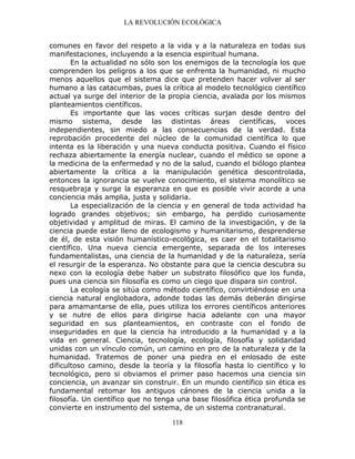 LA REVOLUCIÓN ECOLÓGICA
118
comunes en favor del respeto a la vida y a la naturaleza en todas sus
manifestaciones, incluyendo a la esencia espiritual humana.
En la actualidad no sólo son los enemigos de la tecnología los que
comprenden los peligros a los que se enfrenta la humanidad, ni mucho
menos aquellos que el sistema dice que pretenden hacer volver al ser
humano a las catacumbas, pues la crítica al modelo tecnológico científico
actual ya surge del interior de la propia ciencia, avalada por los mismos
planteamientos científicos.
Es importante que las voces críticas surjan desde dentro del
mismo sistema, desde las distintas áreas científicas, voces
independientes, sin miedo a las consecuencias de la verdad. Esta
reprobación procedente del núcleo de la comunidad científica lo que
intenta es la liberación y una nueva conducta positiva. Cuando el físico
rechaza abiertamente la energía nuclear, cuando el médico se opone a
la medicina de la enfermedad y no de la salud, cuando el biólogo plantea
abiertamente la crítica a la manipulación genética descontrolada,
entonces la ignorancia se vuelve conocimiento, el sistema monolítico se
resquebraja y surge la esperanza en que es posible vivir acorde a una
conciencia más amplia, justa y solidaria.
La especialización de la ciencia y en general de toda actividad ha
logrado grandes objetivos; sin embargo, ha perdido curiosamente
objetividad y amplitud de miras. El camino de la investigación, y de la
ciencia puede estar lleno de ecologismo y humanitarismo, desprenderse
de él, de esta visión humanístico-ecológica, es caer en el totalitarismo
científico. Una nueva ciencia emergente, separada de los intereses
fundamentalistas, una ciencia de la humanidad y de la naturaleza, sería
el resurgir de la esperanza. No obstante para que la ciencia descubra su
nexo con la ecología debe haber un substrato filosófico que los funda,
pues una ciencia sin filosofía es como un ciego que dispara sin control.
La ecología se sitúa como método científico, convirtiéndose en una
ciencia natural englobadora, adonde todas las demás deberán dirigirse
para amamantarse de ella, pues utiliza los errores científicos anteriores
y se nutre de ellos para dirigirse hacia adelante con una mayor
seguridad en sus planteamientos, en contraste con el fondo de
inseguridades en que la ciencia ha introducido a la humanidad y a la
vida en general. Ciencia, tecnología, ecología, filosofía y solidaridad
unidas con un vínculo común, un camino en pro de la naturaleza y de la
humanidad. Tratemos de poner una piedra en el enlosado de este
dificultoso camino, desde la teoría y la filosofía hasta lo científico y lo
tecnológico, pero si obviamos el primer paso hacemos una ciencia sin
conciencia, un avanzar sin construir. En un mundo científico sin ética es
fundamental retomar los antiguos cánones de la ciencia unida a la
filosofía. Un científico que no tenga una base filosófica ética profunda se
convierte en instrumento del sistema, de un sistema contranatural.
 