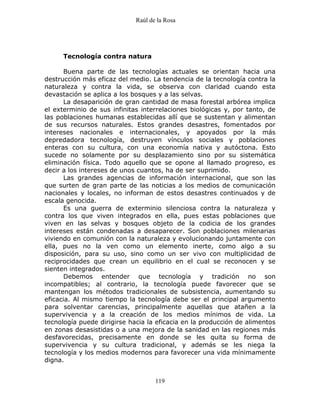 Raúl de la Rosa
119
Tecnología contra natura
Buena parte de las tecnologías actuales se orientan hacia una
destrucción más eficaz del medio. La tendencia de la tecnología contra la
naturaleza y contra la vida, se observa con claridad cuando esta
devastación se aplica a los bosques y a las selvas.
La desaparición de gran cantidad de masa forestal arbórea implica
el exterminio de sus infinitas interrelaciones biológicas y, por tanto, de
las poblaciones humanas establecidas allí que se sustentan y alimentan
de sus recursos naturales. Estos grandes desastres, fomentados por
intereses nacionales e internacionales, y apoyados por la más
depredadora tecnología, destruyen vínculos sociales y poblaciones
enteras con su cultura, con una economía nativa y autóctona. Esto
sucede no solamente por su desplazamiento sino por su sistemática
eliminación física. Todo aquello que se opone al llamado progreso, es
decir a los intereses de unos cuantos, ha de ser suprimido.
Las grandes agencias de información internacional, que son las
que surten de gran parte de las noticias a los medios de comunicación
nacionales y locales, no informan de estos desastres continuados y de
escala genocida.
Es una guerra de exterminio silenciosa contra la naturaleza y
contra los que viven integrados en ella, pues estas poblaciones que
viven en las selvas y bosques objeto de la codicia de los grandes
intereses están condenadas a desaparecer. Son poblaciones milenarias
viviendo en comunión con la naturaleza y evolucionando juntamente con
ella, pues no la ven como un elemento inerte, como algo a su
disposición, para su uso, sino como un ser vivo con multiplicidad de
reciprocidades que crean un equilibrio en el cual se reconocen y se
sienten integrados.
Debemos entender que tecnología y tradición no son
incompatibles; al contrario, la tecnología puede favorecer que se
mantengan los métodos tradicionales de subsistencia, aumentando su
eficacia. Al mismo tiempo la tecnología debe ser el principal argumento
para solventar carencias, principalmente aquellas que atañen a la
supervivencia y a la creación de los medios mínimos de vida. La
tecnología puede dirigirse hacia la eficacia en la producción de alimentos
en zonas desasistidas o a una mejora de la sanidad en las regiones más
desfavorecidas, precisamente en donde se les quita su forma de
supervivencia y su cultura tradicional, y además se les niega la
tecnología y los medios modernos para favorecer una vida mínimamente
digna.
 