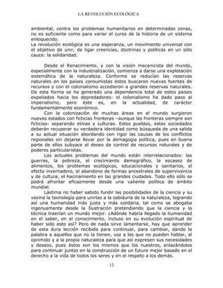 LA REVOLUCIÓN ECOLÓGICA
12
ambiental, contra los problemas humanitarios en determinadas zonas,
no es suficiente como para variar el curso de la historia de un sistema
enloquecido.
La revolución ecológica es una esperanza, un movimiento universal con
el objetivo de unir, de ligar creencias, doctrinas y políticas en un sólo
cauce: la solidaridad.
Desde el Renacimiento, y con la visión mecanicista del mundo,
especialmente con la industrialización, comienza a darse una explotación
sistemática de la naturaleza. Conforme se reducían las reservas
naturales en los países consumistas éstos buscaron nuevas fuentes de
recursos y con el colonialismo accedieron a grandes reservas naturales.
De esta forma se ha generado una dependencia total de estos países
expoliados hacia los depredadores: el colonialismo ha dado paso al
imperialismo, pero éste es, en la actualidad, de carácter
fundamentalmente económico.
Con la colonización de muchas áreas en el mundo surgieron
nuevos estados con ficticias fronteras –aunque las fronteras siempre son
ficticias- separando etnias y culturas. Estos pueblos, estas sociedades
deberán recuperar su verdadera identidad como búsqueda de una salida
a su actual situación abordando con rigor las causas de los conflictos
regionales sin dejarse llevar por la demagogia política, pues en buena
parte de ellos subyace el deseo de control de recursos naturales y de
poderes particularistas.
Los actuales problemas del mundo están interrelacionados: las
guerras, la pobreza, el crecimiento demográfico, la escasez de
alimentos, los problemas ecológicos, educacionales y sanitarios, el
efecto invernadero, el abandono de formas ancestrales de supervivencia
y de cultura, el hacinamiento en las grandes ciudades. Todo ello sólo se
podrá afrontar eficazmente desde una valiente política de ámbito
mundial.
Lástima no haber sabido fundir las posibilidades de la ciencia y su
vecina la tecnología para unirlas a la sabiduría de la naturaleza, logrando
así una humanidad más justa y más solidaria, tal como se abogaba
ingenuamente desde la Ilustración pretendiendo que la ciencia y la
técnica traerían un mundo mejor. ¿Adónde habría llegado la humanidad
en el saber, en el conocimiento, incluso en su evolución espiritual de
haber sido esto así? Pero de nada sirve lamentarse, hay que aprender
de esta dura lección recibida para continuar, para cambiar, dando la
palabra a aquellos que no la tienen, voz a los que no pueden hablar, al
oprimido y a la propia naturaleza para que así expresen sus necesidades
y deseos, pues éstos son los mismos que los nuestros, enlazándolos
para continuar juntos en la construcción de un futuro mejor basado en el
derecho a la vida de todos los seres y en el respeto a los demás.
 