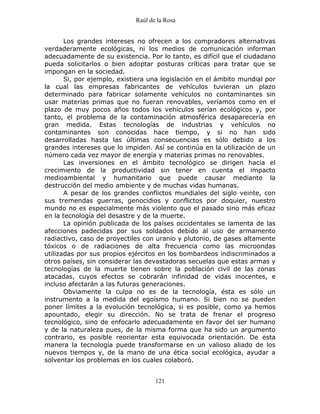 Raúl de la Rosa
121
Los grandes intereses no ofrecen a los compradores alternativas
verdaderamente ecológicas, ni los medios de comunicación informan
adecuadamente de su existencia. Por lo tanto, es difícil que el ciudadano
pueda solicitarlos o bien adoptar posturas críticas para tratar que se
impongan en la sociedad.
Si, por ejemplo, existiera una legislación en el ámbito mundial por
la cual las empresas fabricantes de vehículos tuvieran un plazo
determinado para fabricar solamente vehículos no contaminantes sin
usar materias primas que no fueran renovables, veríamos como en el
plazo de muy pocos años todos los vehículos serían ecológicos y, por
tanto, el problema de la contaminación atmosférica desaparecería en
gran medida. Estas tecnologías de industrias y vehículos no
contaminantes son conocidas hace tiempo, y si no han sido
desarrolladas hasta las últimas consecuencias es sólo debido a los
grandes intereses que lo impiden. Así se continúa en la utilización de un
número cada vez mayor de energía y materias primas no renovables.
Las inversiones en el ámbito tecnológico se dirigen hacia el
crecimiento de la productividad sin tener en cuenta el impacto
medioambiental y humanitario que puede causar mediante la
destrucción del medio ambiente y de muchas vidas humanas.
A pesar de los grandes conflictos mundiales del siglo veinte, con
sus tremendas guerras, genocidios y conflictos por doquier, nuestro
mundo no es especialmente más violento que el pasado sino más eficaz
en la tecnología del desastre y de la muerte.
La opinión publicada de los países occidentales se lamenta de las
afecciones padecidas por sus soldados debido al uso de armamento
radiactivo, caso de proyectiles con uranio y plutonio, de gases altamente
tóxicos o de radiaciones de alta frecuencia como las microondas
utilizadas por sus propios ejércitos en los bombardeos indiscriminados a
otros países, sin considerar las devastadoras secuelas que estas armas y
tecnologías de la muerte tienen sobre la población civil de las zonas
atacadas, cuyos efectos se cobrarán infinidad de vidas inocentes, e
incluso afectarán a las futuras generaciones.
Obviamente la culpa no es de la tecnología, ésta es sólo un
instrumento a la medida del egoísmo humano. Si bien no se pueden
poner límites a la evolución tecnológica, si es posible, como ya hemos
apountado, elegir su dirección. No se trata de frenar el progreso
tecnológico, sino de enfocarlo adecuadamente en favor del ser humano
y de la naturaleza pues, de la misma forma que ha sido un argumento
contrario, es posible reorientar esta equivocada orientación. De esta
manera la tecnología puede transformarse en un valioso aliado de los
nuevos tiempos y, de la mano de una ética social ecológica, ayudar a
solventar los problemas en los cuales colaboró.
 
