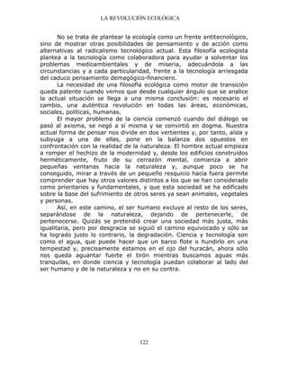 LA REVOLUCIÓN ECOLÓGICA
122
No se trata de plantear la ecología como un frente antitecnológico,
sino de mostrar otras posibilidades de pensamiento y de acción como
alternativas al radicalismo tecnológico actual. Esta filosofía ecologista
plantea a la tecnología como colaboradora para ayudar a solventar los
problemas medioambientales y de miseria, adecuándola a las
circunstancias y a cada particularidad, frente a la tecnología arriesgada
del caduco pensamiento demagógico-financiero.
La necesidad de una filosofía ecológica como motor de transición
queda patente cuando vemos que desde cualquier ángulo que se analice
la actual situación se llega a una misma conclusión: es necesario el
cambio, una auténtica revolución en todas las áreas, económicas,
sociales, políticas, humanas.
El mayor problema de la ciencia comenzó cuando del diálogo se
pasó al axioma, se negó a sí misma y se convirtió en dogma. Nuestra
actual forma de pensar nos divide en dos vertientes y, por tanto, aísla y
subyuga a una de ellas, pone en la balanza dos opuestos en
confrontación con la realidad de la naturaleza. El hombre actual empieza
a romper el hechizo de la modernidad y, desde los edificios construidos
herméticamente, fruto de su cerrazón mental, comienza a abrir
pequeñas ventanas hacia la naturaleza y, aunque poco se ha
conseguido, mirar a través de un pequeño resquicio hacia fuera permite
comprender que hay otros valores distintos a los que se han considerado
como prioritarios y fundamentales, y que esta sociedad se ha edificado
sobre la base del sufrimiento de otros seres ya sean animales, vegetales
y personas.
Así, en este camino, el ser humano excluye al resto de los seres,
separándose de la naturaleza, dejando de pertenecerle, de
pertenecerse. Quizás se pretendió crear una sociedad más justa, más
igualitaria, pero por desgracia se siguió el camino equivocado y sólo se
ha logrado justo lo contrario, la degradación. Ciencia y tecnología son
como el agua, que puede hacer que un barco flote o hundirlo en una
tempestad y, precisamente estamos en el ojo del huracán, ahora sólo
nos queda aguantar fuerte el tirón mientras buscamos aguas más
tranquilas, en donde ciencia y tecnología puedan colaborar al lado del
ser humano y de la naturaleza y no en su contra.
 