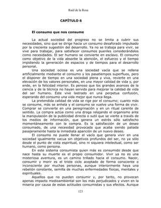 Raúl de la Rosa
123
CAPÍTULO 6
El consumo que nos consume
La actual sociedad del progreso no se limita a cubrir sus
necesidades, sino que se dirige hacia un consumo desaforado impulsado
por la creciente sugestión del desarrollo. Ya no se trabaja para vivir, se
vive para trabajar, para satisfacer consumos pueriles considerándolos
como necesidades. El ser humano se convierte en esclavo. El consumo
como objetivo de la vida absorbe la atención, el esfuerzo y el tiempo
impidiendo la generación de espacios y de tiempos para el desarrollo
personal.
Una sociedad ociosa es una sociedad vacía que se rellena
artificialmente mediante el consumo y los pasatiempos superfluos, pero
el disponer de tiempo en una sociedad plena y viva, revierte en una
elevación de los valores personales, en una mayor calidad de vida y, por
ende, en la felicidad interior. Es penoso que los grandes avances de la
ciencia y de la técnica no hayan servido para mejorar la calidad de vida
del ser humano. Éste vive lastrado en una perpetua confusión,
esperando del consumo una vida mejor que nunca llega.
La pretendida calidad de vida se rige por el consumo; cuanto más
se consume, más se anhela y el consumo se vuelve una forma de vivir.
Comprar se convierte en una peregrinación y en un ritual carente de
sentido. La compra actúa como una droga relajando el organismo ante
la manipulación de la publicidad directa o sutil que se vierte a través de
los medios de información, que genera un estrés sólo satisfecho
momentáneamente con la compra. Es la satisfacción de un deseo
consumado, de una necesidad provocada que acaba siendo paliada
pasajeramente hasta la inmediata aparición de un nuevo deseo.
El consumo no puede llenar el vacío que genera vivir en una
sociedad igualmente vacua sin objetivos profundos del ser, no ya sólo
desde el punto de vista espiritual, sino ni siquiera intelectual, como ser
humano, como persona.
En este sistema consumista quien más es consumido desde que
nace hasta su muerte es el propio consumidor. Vivir ya no es una
misteriosa aventura, es un camino trillado hacia el consumo. Nacer,
consumir y morir es el triste ciclo aceptado de forma consciente o
inconsciente por muchas personas, aunque interiormente haya una
rebelión constante, semilla de muchas enfermedades físicas, mentales y
espirituales.
Aquellos que no pueden consumir y, por tanto, no provocan
apenas impacto medioambiental son los más perjudicados y viven en la
miseria por causa de estas actitudes consumistas y sus efectos. Aunque
 