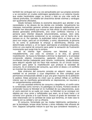 LA REVOLUCIÓN ECOLÓGICA
124
también los verdugos son a su vez perjudicados por sus propias acciones
y se convierten en crueles estómagos agradecidos a un sistema injusto
que acaba haciéndoles pagar su precio y éste es una vida vacía de
valores profundos. Un modelo tan anacrónico donde víctimas y verdugos
son igualmente afectados.
Desde tiempos remotos la economía descubrió que atender a las
necesidades y los deseos de los demás era rentable. Actualmente los
intereses mercantiles generan anhelos para después satisfacerlos pero
también han descubierto que incluso es más eficaz no sólo contentar los
deseos generados artificialmente, sino crear conflictos internos a la
persona para intentar después solucionárselos, aunque, claro está,
paliar este desencanto existencial no se consigue con el hecho de la
compra en sí. Por ejemplo, la publicidad indica cómo se tiene que ser
para vivir mejor, para ser un triunfador, y como, obviamente, la persona
no es como la publicidad le empuja a identificarse, efectúa una
determinada compra y, al no lograr asemejarse al prototipo propuesto,
entra en una espiral de consumo para paliar la sensación de frustración
inconsciente que surge tras la compra.
Así se intenta ligar consumo con felicidad y, como,
indudablemente, una cosa no conduce a la otra, se genera
insatisfacción. Se busca la felicidad o eliminar la depresión y la ansiedad
comprando objetos innecesarios, gastando dinero -y, por tanto
invirtiendo tiempo trabajando para tenerlo- inútilmente, endeudándose
para adquirir aquello que les hace más esclavos. Es un círculo vicioso,
consumir para paliar la insatisfacción que produce la sociedad de
consumo. Es el síndrome del consumo, que entre el deseo y el conflicto
se inventan las necesidades.
Este síndrome del consumo consiste en adquirir cosas que en
realidad no se precisan y cuyo diagnóstico es bien complejo pues
permanece enmascarado debido a que una gran mayoría de la población
lo padece. Estas personas no creen que su actitud refleje un conflicto
interior que se manifiesta generalmente en depresiones, en neurosis y
en comportamientos anómalos.
En una sociedad enferma de consumo y despilfarro, el confín entre
lo considerado como normal y lo patológico es liviano, frontera donde el
comprador busca la felicidad en la inutilidad de sus adquisiciones, pues
el vacío esencial no se suple con cosas. La felicidad no se consigue con
objetos por muy caros y sofisticados que sean, es el buen hacer y el
correcto vivir gracias a lo cual florece. Incluso el grado de bienestar no
está relacionado con la cantidad de cosas que tenemos, en todo caso lo
estaría con su calidad y con su eficacia.
El consumo, fomentado por las modas hábilmente cambiantes y
por la tecnología, arrasa otras formas y otros métodos más eficaces de
vivir. Sagaces campañas indican lo que hay que considerar necesario, y
 