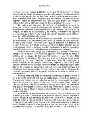 Raúl de la Rosa
125
la moda inventa nuevos prototipos para que el consumidor continúe
comprando sin cesar. Lo anterior queda viejo, caduco, desacreditado, y
lo nuevo, aún siendo más de lo mismo, aparece machaconamente como
algo imprescindible bien arropado por los medios de comunicación,
llegando hasta el consumidor que cae en esta trama sin ninguna
necesidad de ello y además en contra de sus propios intereses.
La cultura del consumo da valor a un artículo a la hora de
adquirirlo y se lo quita inmediatamente después ofreciendo nuevas
aspiraciones basadas fundamentalmente en valores estéticos y de
imagen, es decir de inseguridades y de miedos, fomentando el egoísmo
y la vanidad para forzar una nueva adquisición desechando lo anterior
igual de válido o inútil que lo actual.
La meta de buena parte de las gentes que viven en esta sociedad
es asemejarse a los arquetipos que crean los medios de comunicación;
modelos, claro está, versátiles para que el consumo no decaiga en
ningún momento. El modelo cambia, por lo tanto todos aquellos que se
encaminaban hacia el anterior quedan desfasados y deben reconducir
sus deseos de consumo hacia los nuevos objetivos del mercado.
Una sociedad que aboga por el egoísmo y lo fomenta intentando
consolar al ser humano de su propio egoísmo con engaños de cómo el
sistema ya se ocupa de las acciones sociales y que él sólo debe
preocuparse de sí mismo. De esta forma el ser humano pierde parte
fundamental de sus vivencias y relaciones con la comunidad y
especialmente con los menos favorecidos, dejando a un lado el bien
común y limitándose a intentar satisfacer todos los anzuelos que le pone
delante la sociedad de consumo y como el burro con orejeras sigue a la
zanahoria impenitentemente. En este egoísmo nos vamos aislando del
resto de personas, pues el supuesto triunfador en esta sociedad es el
individualista.
Nuestra fortaleza, ante este modelo económico, es precisamente ir
en la dirección contraria a la que se aboga desde los ámbitos políticos y
financieros avalados por los potentes medios de comunicación, es decir,
frenar el consumo y reducirlo. De esta manera ganaremos calidad y
cantidad de vida, pues emplearemos el tiempo en aquello que realmente
nos gusta y enriquece y no en aquello que pretende el sistema, trabajar
y vivir para poder adquirir cosas generalmente innecesarias y que así el
modelo subsista.
Una de las causas del exceso de consumo es que lo relacionamos
al éxito, y éste se convierte en el objetivo de la vida; de esta manera la
mayor ambición que tenemos es consumir cuanto más mejor. No se
trata de evitar la riqueza como si fuese un mal, lo que hay que evitar es
el exceso. La abundancia de bienes superfluos no da calidad a la vida, es
esta futilidad material la que degrada al ser humano y es causa de su
pobreza de espíritu, sin olvidar que, por supuesto, la miseria y la
 