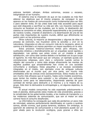 LA REVOLUCIÓN ECOLÓGICA
126
pobreza también ultrajan. Ambos extremos, exceso y escasez,
estigmatizan al ser humano.
El sistema crea la impresión de que en las ciudades es más fácil
obtener los objetivos que él mismo propone, de conseguir lo que
aparece en los medios de comunicación como fundamental para ser feliz
o para obtener éxito. En las urbes todo está más accesible para aquel
que esté dispuesto a sacrificar su vida por ello. Los mayores núcleos de
consumo se focalizan en las ciudades, por lo tanto, la idealización del
sistema se concentra en ellas, atrayendo especialmente a las juventudes
de núcleos rurales, creando el abandono y la desertización de una de las
partes más importantes de nuestro mundo, déficit que difícilmente se
podrá cubrir en los próximos años.
Otras culturas, la mayoría ya desaparecidas y algunas de ellas en
proceso de extinción, nos muestran cómo la sencillez y vivir en la
naturaleza, integrados en ella sin consumir más de lo necesario, abren el
camino a la felicidad o al menos permiten un mayor equilibrio en la vida.
Estos procesos histórico-cósmicos lentos pero eficaces, son
sustituidos drástica y dramáticamente por un arquetipo social egoísta y
depredador. Las gentes que antes vivían en un modelo a plena
satisfacción, ven como éste cambia debido a la facilidad con la que surge
el egoísmo. Es más fácil pecar que ser virtuoso; un ejemplo quizás con
connotaciones religiosas, pero claro y coherente cuando vemos la
religión del consumo y como ésta atrapa eficazmente las mentes de
aquellos pueblos que ancestralmente han vivido en una sociedad
comunitaria y ecológica. Estas pequeñas y ya escasas sociedades
integradas en el medio, son ejemplos vivos de antiguas culturas
diseminadas por el mundo que, por otra parte, son mucho más
amoldables ante las cíclicas crisis socioeconómicas. Estos modos de vivir
son mucho más eficaces que el nuestro, hasta como modelo económico,
pues tenían los medios para subsistir y los utilizaban con suficiente
eficiencia como para no deteriorarlos, disponiendo además de gran
cantidad de tiempo para dedicarlo a sí mismos y a la mejora de su
grupo. Esto bien lo demuestra la antropología y, en algunos aspectos, la
historia.
El actual modelo consumista ha sido exportado prácticamente a
todo el planeta, destruyendo estos modos de vida ancestrales, gracias a
la complicidad de los gobernantes locales, a los medios de transporte y a
los modernos sistemas de comunicación, que son el motor en esta
carrera hacia el consumo desaforado.
La informática ha conseguido que cada día perdamos un poco más
de intimidad, estamos perfectamente identificados en cuanto a quiénes
somos, dónde vivimos, qué gustos tenemos, etcétera. Sin embargo, la
aparición de sistemas de comunicación a nivel planetario puede ser un
gran aliado para la revolución ecológica, pues gracias a ellos las
 