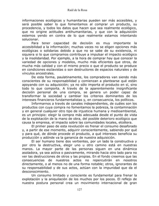 Raúl de la Rosa
127
informaciones ecológicas y humanitarias pueden ser más accesibles, y
será posible saber lo que fomentamos al comprar un producto, su
procedencia, y todos los datos que hacen que sea realmente ecológico,
que no origine actitudes antihumanitarias, y que con la adquisición
estemos yendo en contra de lo que realmente estamos intentando
solucionar.
Para tener capacidad de decisión es muy importante la
accesibilidad a la información; muchas veces no se eligen opciones más
ecológicas o solidarias debido a que no se sabe de su existencia, ni
siquiera si lo que compramos contribuye a impulsar el impacto ecológico
y la insolidaridad. Por ejemplo, a la hora de comprar hay que conocer la
variedad de opciones y modelos, mucho más eficientes que otros, de
mucha más calidad y con el mismo precio o que el producto se produce
en condiciones esclavistas o son destructores de espacios naturales y de
vínculos ancestrales.
De esta forma, paulatinamente, los compradores van siendo más
conscientes de su responsabilidad y comienzan a plantearse qué están
apoyando con su adquisición; ya no sólo importa el producto en sí, sino
todo lo que comporta. A través de la aparentemente insignificante
decisión personal de una compra, se genera un poder capaz de
transformar la sociedad y cambiar los criterios dominantes de los
intereses financieros fundamentalistas y, en consecuencia, los políticos.
Informarnos a través de canales independientes, de cuáles son los
productos con cuya compra no fomentamos la pobreza, la contaminación
y en general cualquier otro tipo de injusticia humana y medioambiental,
es un principio: elegir la compra más adecuada desde el punto de vista
de la explotación de la mano de obra, del posible deterioro ecológico que
causa la empresa, el impacto sobre las comunidades locales, etcétera.
El primer paso de esta revolución es frenar el consumo desaforado
y, a partir de ese momento, adquirir conscientemente, sabiendo por qué
y para qué, de dónde procede el producto, a qué intereses beneficia su
producción y adónde va la ganancia de nuestra adquisición.
El ser humano tiene dos vertientes, por un lado la constructiva y
por otro la destructiva, elegir uno u otro camino está en nuestras
manos. La mayor parte de las personas siguen en una dinámica
asoladora, ya sea activa o pasivamente, mirando hacia otro lado para no
ver las destrucciones de otros y las propias. En el fondo creemos que las
consecuencias de nuestros actos no repercutirán en nosotros
directamente, o al menos no de una forma notable; otros, ignorantes de
su responsabilidad y de sus actos, actúan con la impunidad que da el
desconocimiento.
Un consumo limitado y consciente es fundamental para frenar la
explotación y la aniquilación de los muchos por los pocos. El reflejo de
nuestra postura personal crea un movimiento internacional de gran
 