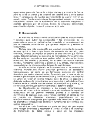 LA REVOLUCIÓN ECOLÓGICA
128
repercusión, pues a la fuerza de la injusticia hay que mostrar la fuerza,
pero no la de las armas y la violencia del sistema sino la de la actitud
firme y consecuente de nuestro convencimiento de querer vivir en un
mundo mejor. Con la resistencia pacífica pero obstinada del no consumo
concebimos riqueza, con la abundancia del no consumo mitigamos la
pobreza generada por el exceso. Contra la estupidez consumista,
austeridad inteligente: consumir menos es vivir más.
El libre comercio
El mercado se muestra como un sistema capaz de producir bienes
y servicios para cubrir las necesidades y las preferencias de los
consumidores, pero en realidad se ha convertido en un mecanismo en
pro de intereses especulativos que generan exigencias y tendencias
consumistas.
No hay nada más insostenible que la actual economía de mercado.
Aunque, quizá no habría que hablar de economía de mercado, pues
confunde, creando una especie de asepsia de dios contra el que nada se
puede, deberíamos hablar de economía de mercaderes. Pero a diferencia
de los antiguos mercaderes que podían influir en ciertos territorios
ostentando sus modas y productos, los actuales controlan el mercado
mundial, manejando gobiernos y personas a su antojo, imponiéndoles
sus condiciones de consumo sobre la base de sus intereses.
La diferencia con el pasado se fundamenta en un incremento del
comercio mundial con mayor actuación porcentual de sociedades
transnacionales, así como en un formidable aumento del control
financiero por redes internacionales, fomentado por el avance de las
inmensas posibilidades de la comunicación y la informática. Se compra y
se vende sin tener en cuenta ninguna clase de ética, se especula a
distancia mediante la comunicación, de manera fría y calculadora. Estos
cambios en la economía mundial afectan al plano político y social y, sin
ser la causa, contribuyen substancialmente al deterioro global.
La liberalización de mercados y las nuevas comunicaciones,
aumentan el comercio internacional y pone de manifiesto la capacidad
especulativa de los grandes intereses gracias a la facilidad de
movimiento de capitales que, como vemos, siembran el pánico de vez
en cuando en diferentes mercados, especialmente en los
económicamente emergentes para generar más beneficios a pesar de
las dramáticas consecuencias sociales y humanitarias que conlleva esa
política especulativa.
Las cíclicas crisis financieras son parte del juego del gran capital
para recoger dividendos y recomprar a la baja. Gracias a la tecnología
de transmisión de datos entran y salen de los mercados
 