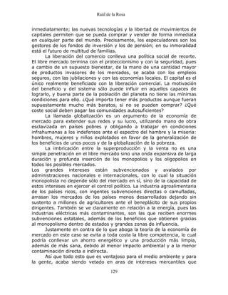 Raúl de la Rosa
129
inmediatamente; las nuevas tecnologías y la libertad de movimientos de
capitales permiten que se pueda comprar y vender de forma inmediata
en cualquier parte del mundo. Precisamente, los especuladores son los
gestores de los fondos de inversión y los de pensión; en su inmoralidad
está el futuro de multitud de familias.
La liberación del comercio conlleva una política social de recorte.
El libre mercado termina con el proteccionismo y con la seguridad, pues
a cambio de un supuesto bienestar, de la mano de una cantidad mayor
de productos invasores de los mercados, se acaba con los empleos
seguros, con las jubilaciones y con las economías locales. El capital es el
único realmente beneficiado con la liberación comercial. La motivación
del beneficio y del sistema sólo puede influir en aquellos capaces de
lograrlo, y buena parte de la población del planeta no tiene las mínimas
condiciones para ello. ¿Qué importa tener más productos aunque fueran
supuestamente mucho más baratos, si no se pueden comprar? ¿Qué
coste social deben pagar las comunidades autosuficientes?
La llamada globalización es un argumento de la economía de
mercado para extender sus redes y su lucro, utilizando mano de obra
esclavizada en países pobres y obligando a trabajar en condiciones
infrahumanas a los indefensos ante el espectro del hambre y la miseria:
hombres, mujeres y niños explotados en favor de la generalización de
los beneficios de unos pocos y de la globalización de la pobreza.
La imbricación entre la superproducción y la venta no es una
simple penetración en el libre mercado sino una onda expansiva de larga
duración y profunda inserción de los monopolios y los oligopolios en
todos los posibles mercados.
Los grandes intereses están subvencionados y avalados por
administraciones nacionales e internacionales, con lo cual la situación
monopolista no depende sólo del mercado en sí, sino de la capacidad de
estos intereses en ejercer el control político. La industria agroalimentaria
de los países ricos, con ingentes subvenciones directas o camufladas,
arrasan los mercados de los países menos desarrollados dejando sin
sustento a millones de agricultores ante el beneplácito de sus propios
dirigentes. También se ve claramente en relación a la energía, pues las
industrias eléctricas más contaminantes, son las que reciben enormes
subvenciones estatales, además de los beneficios que obtienen gracias
al monopolismo dentro de estados y grandes zonas de influencia.
Justamente en contra de lo que aboga la teoría de la economía de
mercado en este caso se evita a toda costa la libre competencia, lo cual
podría conllevar un ahorro energético y una producción más limpia,
además de más sana, debido al menor impacto ambiental y a la menor
contaminación directa e indirecta.
Así que todo esto que es ventajoso para el medio ambiente y para
la gente, acaba siendo vetado en aras de intereses mercantiles que
 