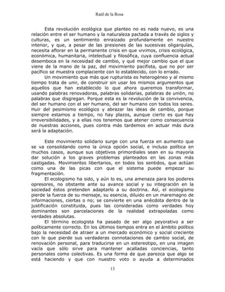 Raúl de la Rosa
13
Esta revolución ecológica que planteo no es nada nuevo, es una
relación entre el ser humano y la naturaleza pactada a través de siglos y
culturas, es un sentimiento enraizado profundamente en nuestro
interior, y que, a pesar de las presiones de las sucesivas oligarquías,
necesita aflorar en la permanente crisis en que vivimos, crisis ecológica,
económica, humanitaria, intelectual y filosófica, cuya confluencia actual
desemboca en la necesidad de cambio, y qué mejor cambio que el que
viene de la mano de la paz, del movimiento pacifista, que no por ser
pacífico se muestra complaciente con lo establecido, con lo errado.
Un movimiento que más que rupturista es heterogéneo y al mismo
tiempo trata de unir, de construir sin usar los mismos argumentos que
aquellos que han establecido lo que ahora queremos transformar,
usando palabras renovadoras, palabras solidarias, palabras de unión, no
palabras que disgregan. Porque esta es la revolución de la convivencia,
del ser humano con el ser humano, del ser humano con todos los seres.
Huir del pesimismo ecológico y abrazar las ideas de cambio, porque
siempre estamos a tiempo, no hay plazos, aunque cierto es que hay
irreversibilidades, y a ellas nos tenemos que atener como consecuencia
de nuestras acciones, pues contra más tardemos en actuar más dura
será la adaptación.
Este movimiento solidario surge con una fuerza en aumento que
se va consolidando como la única opción social, e incluso política en
muchos casos, aunque sus objetivos primordiales sean en su mayoría
dar solución a los graves problemas planteados en las zonas más
castigadas. Movimientos libertarios, en todos los sentidos, que actúan
como una de las picas con que el sistema puede empezar su
fragmentación.
El ecologismo ha sido, y aún lo es, una amenaza para los poderes
opresores, no obstante ante su avance social y su integración en la
sociedad éstos pretenden adaptarlo a su doctrina. Así, el ecologismo
pierde la fuerza de su mensaje, su esencia, diluido en un maremagno de
informaciones, ciertas o no; se convierte en una anécdota dentro de la
justificación constituida, pues las consideradas como verdades hoy
dominantes son parcelaciones de la realidad extrapoladas como
verdades absolutas.
El término ecologista ha pasado de ser algo peyorativo a ser
políticamente correcto. En los últimos tiempos entra en el ámbito político
bajo la necesidad de atraer a un mercado económico y social creciente
con lo que pierde sus verdaderas connotaciones de cambio social, de
renovación personal, para traducirse en un estereotipo, en una imagen
vacía que sólo sirve para mantener acalladas conciencias, tanto
personales como colectivas. Es una forma de que parezca que algo se
está haciendo y que con nuestro voto o ayuda a determinados
 