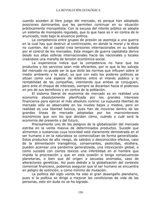 LA REVOLUCIÓN ECOLÓGICA
130
cuando acceden al libre juego del mercado, es porque han adoptado
posiciones dominantes que les permiten continuar en su situación
prácticamente monopolista. Con la excusa del interés público se adopta
un sistema de monopolio regulado, que lo que hace es ir en contra de lo
anunciado, todo bajo la anuencia política.
La competencia entre grupos de presión se asemeja a una guerra
en la cual hay que destruir al contrincante, en donde la moral y la ética
no cuentan. Así el capital crea tensiones internacionales en su batalla
por el control de los mercados. Esta imagen de guerra capitalista deriva
desde sus altas esferas internacionales hacia las nacionales y locales
creándose una maraña de tensión económica-social.
La experiencia indica que la competencia no hace que los
productos y los servicios sean más eficientes, por lo que la ley salvaje
del mercado no puede ser la que dicte las normas que influyen sobre el
medio ambiente y la salud, ya que con esto los poderes políticos se
sitúan como una especie de árbitros entre el interés público y la
rentabilidad de las compañías, intentando que ambas se conjuguen,
pero ante el choque de intereses, siempre se decantan hacia el poderoso
en pro de sus beneficios y en contra de la población.
El sistema liberal de economía de mercado es en realidad una
economía absolutamente planificada por los grandes intereses
financieros para ejercer el más absoluto control. La supuesta libertad de
mercado sólo es observable en los niveles bajos y medios, pero en
realidad es una libertad teórica, pues han de moverse dentro de las
grandes líneas de mercado adoptadas por los macrointereses
económicos que son los que deciden cómo, cuándo y cuál será la
economía del presente y del futuro.
Precisamente uno de los peligros de la globalización del mercado
estriba en la venta masiva de determinados productos. Sucede que
alimentos o sustancias cuya toxicidad está claramente demostrada en el
ser humano o en la naturaleza se comercializan de forma generalizada.
Estos productos de alto riesgo, de sabidos o desconocidos efectos, caso
de la alimentación transgénica, conservantes, pesticidas, etcétera,
pueden acarrear una pandemia generalizada, una intoxicación global, o
como sucedió con ciertos tóxicos una infertilidad en el hombre que
impida la procreación y que en esta ocasión sí tenga consecuencias
planetarias, o bien que dé origen a secuelas anómalas, caso de
alteraciones genéticas. Así pues debido a la globalización del contexto
comercial financiero, podemos asegurar que el ser humano se encuentra
en peligro de extinción, o como mínimo de mutación.
La política del siglo veinte ha sido el gran desengaño planetario,
pues si la política se dirige a mejorar las condiciones de vida de las
personas, esto sin duda no se ha logrado.
 