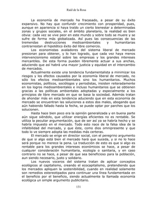 Raúl de la Rosa
131
La economía de mercado ha fracasado, a pesar de su éxito
expansivo. No hay que confundir crecimiento con prosperidad, pues,
aunque en apariencia si haya traído un cierto bienestar a determinadas
zonas y grupos sociales, en el ámbito planetario, la realidad es bien
obvia: cada vez se vive peor en este mundo y sobre todo se muere y se
sufre de forma más globalizada. Así pues las consecuencias de las
tremendas destrucciones medioambientales y humanitarias
contrarrestan el hipotético éxito del libre comercio.
Los economistas avaladores del sistema liberal de mercado
presionan para obtener, y lo han logrado, que cada vez haya menos
intervencionismo estatal sobre las empresas y los grandes intereses
mercantiles. De esta forma pueden libremente actuar a sus anchas,
aduciendo que así habrá una mayor justicia y equidad en el intercambio
de mercados.
Actualmente existe una tendencia fundamentalista a minimizar los
riesgos y los efectos causados por la economía liberal de mercado, no
sólo los efectos medioambientales sino los humanitarios. Muchos
economistas, políticos, sociólogos y periodistas, insisten reiteradamente
en los logros medioambientales e incluso humanitarios que se obtienen
gracias a las políticas ambientales adoptadas y especialmente a los
principios de libre mercado en que se basa la sociedad. Además tratan
de ahondar más en esta tendencia aduciendo que en esta economía de
mercado se encuentran las soluciones a estos dos males, abogando que
aún habiendo fallado hasta la fecha, se puede optar por parches que los
solucionen.
Hasta hace bien poco era la opinión generalizada y en buena parte
aún sigue siéndolo, que utilizar energías eficientes no es rentable. Se
utiliza la peculiar argumentación, que de ser así ya se habría hecho y se
habría impuesto en el mercado. Todo esto nace de la falsa idea de la
infalibilidad del mercado, y que éste, como dios omnipresente y que
todo lo ve siempre adopta las medidas más certeras.
El mercado se erige en director social, con el peregrino argumento
de que si algo está bien el mercado hará que suceda, y si no lo hace
será porque no merece la pena. La traducción de esto es que si algo es
rentable para los grandes intereses económicos se hace, a pesar de
cualquier consideración humanitaria, ecología o sanitaria, y en caso
contrario no se hace, a pesar de que sea beneficioso para la población,
aun siendo necesario, justo y solidario.
Los nuevos voceros del sistema tratan de aplicar conceptos
ecológicos al capitalismo, creando el ecocapitalismo, pretendiendo que
los mercados apliquen la sostenibilidad, cuando en realidad solamente
son remedios estereotipados para continuar una línea fundamentada en
el beneficio por el beneficio, siendo actualmente la llamada economía
ecológica un simple argumento publicitario.
 