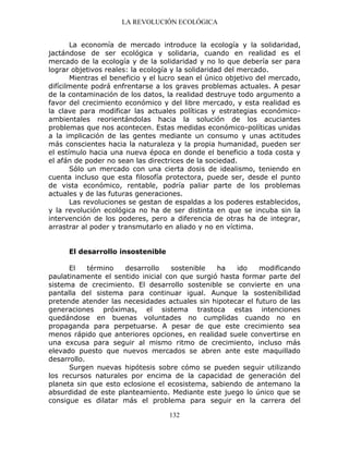 LA REVOLUCIÓN ECOLÓGICA
132
La economía de mercado introduce la ecología y la solidaridad,
jactándose de ser ecológica y solidaria, cuando en realidad es el
mercado de la ecología y de la solidaridad y no lo que debería ser para
lograr objetivos reales: la ecología y la solidaridad del mercado.
Mientras el beneficio y el lucro sean el único objetivo del mercado,
difícilmente podrá enfrentarse a los graves problemas actuales. A pesar
de la contaminación de los datos, la realidad destruye todo argumento a
favor del crecimiento económico y del libre mercado, y esta realidad es
la clave para modificar las actuales políticas y estrategias económico-
ambientales reorientándolas hacia la solución de los acuciantes
problemas que nos acontecen. Estas medidas económico-políticas unidas
a la implicación de las gentes mediante un consumo y unas actitudes
más conscientes hacia la naturaleza y la propia humanidad, pueden ser
el estímulo hacia una nueva época en donde el beneficio a toda costa y
el afán de poder no sean las directrices de la sociedad.
Sólo un mercado con una cierta dosis de idealismo, teniendo en
cuenta incluso que esta filosofía protectora, puede ser, desde el punto
de vista económico, rentable, podría paliar parte de los problemas
actuales y de las futuras generaciones.
Las revoluciones se gestan de espaldas a los poderes establecidos,
y la revolución ecológica no ha de ser distinta en que se incuba sin la
intervención de los poderes, pero a diferencia de otras ha de integrar,
arrastrar al poder y transmutarlo en aliado y no en víctima.
El desarrollo insostenible
El término desarrollo sostenible ha ido modificando
paulatinamente el sentido inicial con que surgió hasta formar parte del
sistema de crecimiento. El desarrollo sostenible se convierte en una
pantalla del sistema para continuar igual. Aunque la sostenibilidad
pretende atender las necesidades actuales sin hipotecar el futuro de las
generaciones próximas, el sistema trastoca estas intenciones
quedándose en buenas voluntades no cumplidas cuando no en
propaganda para perpetuarse. A pesar de que este crecimiento sea
menos rápido que anteriores opciones, en realidad suele convertirse en
una excusa para seguir al mismo ritmo de crecimiento, incluso más
elevado puesto que nuevos mercados se abren ante este maquillado
desarrollo.
Surgen nuevas hipótesis sobre cómo se pueden seguir utilizando
los recursos naturales por encima de la capacidad de generación del
planeta sin que esto eclosione el ecosistema, sabiendo de antemano la
absurdidad de este planteamiento. Mediante este juego lo único que se
consigue es dilatar más el problema para seguir en la carrera del
 