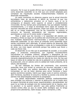 Raúl de la Rosa
133
consumo. Por lo que se puede afirmar que la actual política establecida
como desarrollo sostenible no es más que una versión adaptada para
complacer las inquietudes sociales medioambientales mediante un
desarrollo insostenible.
En estos momentos no debemos esperar que la actual dirección
tecnológica trate de solucionar el déficit de recursos al que nos
enfrentamos y deberemos arrostrar en el futuro, pues si no lo
consiguiera el desastre sería superior al actual y probablemente
irreversible. No hay tiempo para comprobarlo, hay que adoptar medidas
inmediatamente, y si luego la tecnología fuera capaz de sustituir los
recursos naturales por otras opciones, mejor que mejor, pero confiar en
ello es un riesgo enajenante. Una de las cuestiones es sustituir el
consumo de recursos perecederos por recursos regenerables,
permitiendo un ciclo sin fin entre recibir y regenerar.
Pese a saber que los recursos y la capacidad del planeta son
limitados y finitos se sigue con la política del crecimiento pero camuflado
tras múltiples declaraciones internacionales y conceptos trucados de
desarrollo sostenible. Lo que ahora se entiende como sostenible sigue
siendo crecimiento pero adornado. El actual sistema de desarrollo sólo
es sostenible en estas zonas privilegiadas a costa de la insostenibilidad
de otras. Los ricos siguen sonriendo porque hay pobres que lloran y
cada vez lloran más.
El desarrollo no es más que la posibilidad de acceder, si se puede
pagar, a productos innecesarios, con ingentes muchedumbres
hacinándose en arrabales urbanos, obligados a despojarse de sus
tradiciones, de su cultura y de sus medios de supervivencia autóctonos,
clonando esperpénticamente los modos de vida de los ricos. No hay que
basar el índice de la calidad de vida de la población en el crecimiento de
la producción, sino en valores como la calidad del medio ambiente, de la
salud y del bienestar.
Se han rebasado los límites del crecimiento. Una economía
sostenible tiene que limitar el consumo de recursos naturales y para
lograrlo hace falta una política planetaria de sostenibilidad y de
humanidad, en vez de hacer alianzas para cerrar fronteras y hacer
guetos económico-sociales, habría que seguir justo el camino contrario,
abrir fronteras, equilibrar el consumo y facilitar su acceso a las zonas del
planeta más desprotegidas mediante la autogestión.
Los países desarrollados implantan políticas medioambientales
para proteger sus entornos y reducen la destrucción de su medio pero
se siguen nutriendo de otras zonas, esquilmándolas y devastándolas. Así
pues no se trata de ecología sino de nuclearización de la riqueza, pero
no perciben -o no quieren advertir- que esta política finalmente se
volverá contra ellos ya que no existe daño ecológico que no tenga
proporciones planetarias, nadie escapa, tarde o temprano, a ello.
 