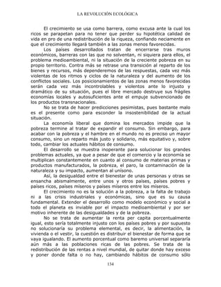 LA REVOLUCIÓN ECOLÓGICA
134
El crecimiento se usa como barrera, como excusa ante la cual los
ricos se parapetan para no tener que perder su hipotética calidad de
vida en pro de una redistribución de la riqueza, confiando neciamente en
que el crecimiento llegará también a las zonas menos favorecidas.
Los países desarrollados tratan de encerrarse tras muros
económicos, barreras con las que no solventan, ni siquiera para ellos, el
problema medioambiental, ni la situación de la creciente pobreza en su
propio territorio. Contra más se retrase una transición al reparto de los
bienes y recursos, más dependeremos de las respuestas, cada vez más
violentas de los ritmos y ciclos de la naturaleza y del aumento de los
conflictos sociales. Los posicionamientos de las zonas menos favorecidas
serán cada vez más incontrolables y violentos ante lo injusto y
dramático de su situación, pues el libre mercado destruye sus frágiles
economías locales y autosuficientes ante el empuje subvencionado de
los productos transnacionales.
No se trata de hacer predicciones pesimistas, pues bastante malo
es el presente como para esconder la insostenibilidad de la actual
situación.
La economía liberal que domina los mercados impide que la
pobreza termine al tratar de expandir el consumo. Sin embargo, para
acabar con la pobreza y el hambre en el mundo no es preciso un mayor
consumo, sino un reparto más justo y solidario, más equitativo y, sobre
todo, cambiar los actuales hábitos de consumo.
El desarrollo se muestra inoperante para solucionar los grandes
problemas actuales, ya que a pesar de que el comercio y la economía se
multiplican constantemente en cuanto al consumo de materias primas y
productos manufacturados, la pobreza, el paro, la contaminación de la
naturaleza y su impacto, aumentan al unísono.
Así, la desigualdad entre el bienestar de unas personas y otras se
ensancha abismalmente, entre unos y otros países, países pobres y
países ricos, países míseros y países míseros entre los míseros.
El crecimiento no es la solución a la pobreza, a la falta de trabajo
ni a las crisis industriales y económicas, sino que es su causa
fundamental. Extender el desarrollo como modelo económico y social a
todo el planeta es inviable por el impacto medioambiental y por ser
motivo inherente de las desigualdades y de la pobreza.
No se trata de aumentar la renta per capita porcentualmente
igual, esto sería totalmente injusto con los países pobres y por supuesto
no solucionaría su problema elemental, es decir, la alimentación, la
vivienda o el vestir, la cuestión es distribuir el bienestar de forma que se
vaya igualando. El aumento porcentual como baremo universal separaría
aún más a las poblaciones ricas de las pobres. Se trata de la
redistribución de las rentas a nivel mundial, de quitar donde hay exceso
y poner donde falta o no hay, cambiando hábitos de consumo sólo
 