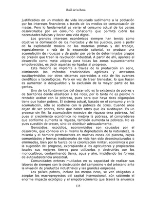 Raúl de la Rosa
135
justificables en un modelo de vida inculcado sutilmente a la población
por los intereses financieros a través de los medios de comunicación de
masas. Pero lo fundamental es variar el consumo actual de los países
desarrollados por un consumo consciente que permita cubrir las
necesidades básicas y llevar una vida digna.
Los grandes intereses económicos siempre han tenido como
objetivo la dominación de los mercados y de los pueblos, pero a partir
de la explotación masiva de las materias primas y del trabajo,
especialmente a raíz de la expansión colonial, se produce una
acumulación de riquezas y de poder por parte de determinados grupos
de presión que traen la revolución industrial. A partir de ahí, aparece el
desarrollo como meta utópica para todas las zonas supuestamente
empobrecidas, es decir aquellas no ligadas al progreso.
Esta filosofía se implanta a través de la producción en serie,
eliminando los métodos tradicionales agrícolas y artesanos
sustituyéndolos por otros sistemas aparecidos a raíz de los avances
científicos y tecnológicos. Pero en vez de traer bienestar, lo que hacen
es aumentar la desigualdad y la exclusión de la mayor parte de las
gentes.
Uno de los fundamentos del desarrollo es la existencia de pobres y
de territorios donde abastecer a los ricos, por lo tanto no es posible ni
rentable acabar con la pobreza, pues para que haya ricas oligarquías
tiene que haber pobres. El sistema actual, basado en el consumo y en la
acumulación, sólo se sostiene con la pobreza de otros. Cuando unos
dejan de ser pobres, tiene que haber otros que los sustituyan. Es un
proceso sin fin: la acumulación excesiva de riqueza crea pobreza. Así
pues el crecimiento económico no mejora la pobreza, al comprobarse
que conforme aumenta la riqueza, también aumenta la pobreza. No es
pues cuestión de crecer, sino de distribuir adecuadamente.
Genocidios, ecocidios, economicidios son causados por el
desarrollo, que conlleva en sí mismo la depredación de la naturaleza, la
miseria y el hambre permanentes en muchas zonas del planeta, cuyas
comunidades y formas tradicionales de vida han sido desestructuradas o
eliminadas, bien por la fuerza de la colonización militar, económica o por
la sugestión del progreso, expropiando a los agricultores y propietarios
locales sus mejores tierras para utilizarlas y destruirlas con los
monocultivos, contaminando tierra, agua y aire, impidiendo las formas
de autosubsistencia ancestral.
Comunidades enteras mutiladas en su capacidad de realizar sus
labores de siempre con la destrucción del campesino y del artesano ante
la invasión de productos industriales y las grandes empresas.
Los países pobres, incluso los menos ricos, se ven obligados a
aceptar los macroproyectos del capital internacional, aún sabiendo el
enorme impacto ecológico y el empobrecimiento que traerá la anuencia
 