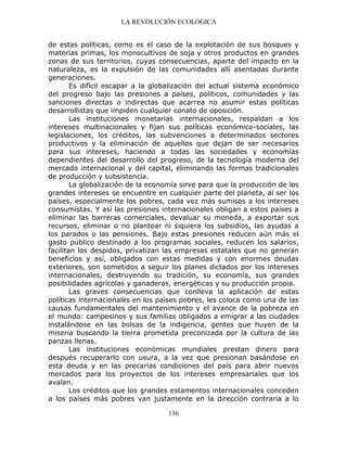 LA REVOLUCIÓN ECOLÓGICA
136
de estas políticas, como es el caso de la explotación de sus bosques y
materias primas, los monocultivos de soja y otros productos en grandes
zonas de sus territorios, cuyas consecuencias, aparte del impacto en la
naturaleza, es la expulsión de las comunidades allí asentadas durante
generaciones.
Es difícil escapar a la globalización del actual sistema económico
del progreso bajo las presiones a países, políticos, comunidades y las
sanciones directas o indirectas que acarrea no asumir estas políticas
desarrollistas que impiden cualquier conato de oposición.
Las instituciones monetarias internacionales, respaldan a los
intereses multinacionales y fijan sus políticas económico-sociales, las
legislaciones, los créditos, las subvenciones a determinados sectores
productivos y la eliminación de aquellos que dejan de ser necesarios
para sus intereses, haciendo a todas las sociedades y economías
dependientes del desarrollo del progreso, de la tecnología moderna del
mercado internacional y del capital, eliminando las formas tradicionales
de producción y subsistencia.
La globalización de la economía sirve para que la producción de los
grandes intereses se encuentre en cualquier parte del planeta, al ser los
países, especialmente los pobres, cada vez más sumisos a los intereses
consumistas. Y así las presiones internacionales obligan a estos países a
eliminar las barreras comerciales, devaluar su moneda, a exportar sus
recursos, eliminar o no plantear ni siquiera los subsidios, las ayudas a
los parados o las pensiones. Bajo estas presiones reducen aún más el
gasto público destinado a los programas sociales, reducen los salarios,
facilitan los despidos, privatizan las empresas estatales que no generan
beneficios y así, obligados con estas medidas y con enormes deudas
exteriores, son sometidos a seguir los planes dictados por los intereses
internacionales, destruyendo su tradición, su economía, sus grandes
posibilidades agrícolas y ganaderas, energéticas y su producción propia.
Las graves consecuencias que conlleva la aplicación de estas
políticas internacionales en los países pobres, les coloca como una de las
causas fundamentales del mantenimiento y el avance de la pobreza en
el mundo: campesinos y sus familias obligados a emigrar a las ciudades
instalándose en las bolsas de la indigencia, gentes que huyen de la
miseria buscando la tierra prometida preconizada por la cultura de las
panzas llenas.
Las instituciones económicas mundiales prestan dinero para
después recuperarlo con usura, a la vez que presionan basándose en
esta deuda y en las precarias condiciones del país para abrir nuevos
mercados para los proyectos de los intereses empresariales que los
avalan.
Los créditos que los grandes estamentos internacionales conceden
a los países más pobres van justamente en la dirección contraria a lo
 