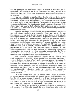 Raúl de la Rosa
137
que en principio son destinados como es elevar el bienestar de la
población y su capacidad de autosubsistencia; es decir, aumentan la
pobreza y favorecen el aumento de población y el impacto ecológico de
su entorno.
Hay una realidad y es que las falsas deudas externas de los países
pobres son imposible de pagar, por lo tanto, su única utilidad reside en
mantener a estos países en la pobreza, esquilmar sus materias primas,
tener una mano de obra esclavizada y usarlos como vertederos de los
desechos de los ricos. Sus objetivos en ningún caso son el cuidado de la
alimentación, de la salud de la infancia, de la agricultura, de los recursos
naturales, de la educación o de la sociedad; es sólo el lucro por el lucro,
sin contemplaciones.
Es difícil un cambio en esta cultura satisfecha, cualquier cambio en
sus estructuras conlleva una oposición feroz por parte de sus
integrantes, que no sólo temen perder lo que tienen o una parcela
incluso pequeña de ello, sino desperdiciar las posibilidades de obtener lo
que aún no tienen pero que el sistema preconiza que pueden llegar a
poseer. Así, sólo son admitidos los cambios de matiz, los cambios
aparentes, maquillajes para salir a escena. Y a pesar de todas las voces,
cada vez más crecientes en contra de los peligros del progreso, de la
contaminación y de la pobreza, de voces a favor de la naturaleza y de la
solidaridad, en la actualidad no constituye amenaza alguna para los
poderes establecidos y para la gran masa de sus seguidores. Estos están
organizados en torno a un libre mercado estructurado de forma
sistemática para complacer los deseos creados para ellos, y
tranquilizarles de que todo está adecuadamente bien.
Este contexto genera personas ufanas de su suerte pero
indignadas ante el televisor viendo catástrofes, pobreza, revueltas y
guerras étnicas, hambre, niños y cadáveres que generan punzadas de
dolor e impotencia mientras se continúa consumiendo y colaborando en
fomentar esta situación. Entonces se apaga el televisor o se cierra el
periódico con un sentimiento encontrado de dolor y al mismo tiempo de
satisfacción por nacer y vivir en una sociedad progresista y asesina. Es
un contrasentido indignarse ante la miseria, ante desastres
medioambientales y fomentar con nuestras actitudes y consumos que
ambos sucedan.
La actual sostenibilidad del crecimiento como política económica,
no es más que el mantenimiento del sistema con las mismas pautas que
han llevado al actual estado de desastre. Lo único viable, es cambiar el
sistema actual por uno que haga sostenible nuestra relación con la
naturaleza. ¿Cómo es posible que se siga hablando de desarrollo y de
crecimiento como forma social en vista de lo acontecido?
Hay que comenzar a advertir el antagonismo entre el crecimiento
del consumo y el bienestar social. Es pues importante diferenciar el
 