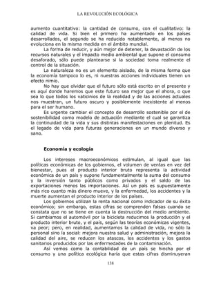 LA REVOLUCIÓN ECOLÓGICA
138
aumento cuantitativo: la cantidad de consumo, con el cualitativo: la
calidad de vida. Si bien el primero ha aumentado en los países
desarrollados, el segundo se ha reducido notablemente, al menos no
evoluciona en la misma medida en el ámbito mundial.
La forma de reducir, y aún mejor de detener, la devastación de los
recursos naturales y el impacto medio ambiental que supone el consumo
desaforado, sólo puede plantearse si la sociedad toma realmente el
control de la situación.
La naturaleza no es un elemento aislado, de la misma forma que
la economía tampoco lo es, ni nuestras acciones individuales tienen un
efecto nimio.
No hay que olvidar que el futuro sólo está escrito en el presente y
es aquí donde haremos que este futuro sea mejor que el ahora, o que
sea lo que todos los vaticinios de la realidad y de las acciones actuales
nos muestran, un futuro oscuro y posiblemente inexistente al menos
para el ser humano.
Es urgente cambiar el concepto de desarrollo sostenible por el de
sostenibilidad como modelo de actuación mediante el cual se garantiza
la continuidad de la vida y sus distintas manifestaciones en plenitud. Es
el legado de vida para futuras generaciones en un mundo diverso y
sano.
Economía y ecología
Los intereses macroeconómicos estimulan, al igual que las
políticas económicas de los gobiernos, el volumen de ventas en vez del
bienestar, pues el producto interior bruto representa la actividad
económica de un país y supone fundamentalmente la suma del consumo
y la inversión tanto públicos como privados y el saldo de las
exportaciones menos las importaciones. Así un país es supuestamente
más rico cuanto más dinero mueve, y la enfermedad, los accidentes y la
muerte aumentan el producto interior de los países.
Los gobiernos utilizan la renta nacional como indicador de su éxito
económico; sin embargo, estas cifras se comprenden falsas cuando se
constata que no se tiene en cuenta la destrucción del medio ambiente.
Si cambiamos el automóvil por la bicicleta reducimos la producción y el
producto interior bruto, y el país, según las teorías económicas vigentes,
va peor; pero, en realidad, aumentamos la calidad de vida, no sólo la
personal sino la social: mejora nuestra salud y administración, mejora la
calidad del aire, se reducen los atascos, los accidentes y los gastos
sanitarios producidos por las enfermedades de la contaminación.
Así vemos como la contabilidad de un país se hincha por el
consumo y una política ecológica haría que estas cifras disminuyeran
 