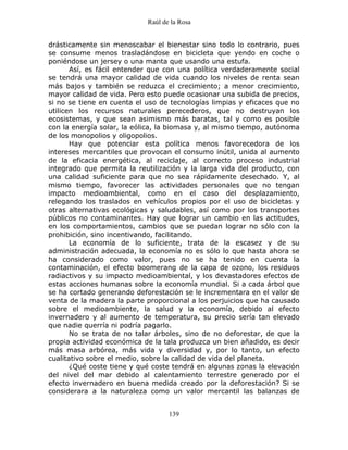 Raúl de la Rosa
139
drásticamente sin menoscabar el bienestar sino todo lo contrario, pues
se consume menos trasladándose en bicicleta que yendo en coche o
poniéndose un jersey o una manta que usando una estufa.
Así, es fácil entender que con una política verdaderamente social
se tendrá una mayor calidad de vida cuando los niveles de renta sean
más bajos y también se reduzca el crecimiento; a menor crecimiento,
mayor calidad de vida. Pero esto puede ocasionar una subida de precios,
si no se tiene en cuenta el uso de tecnologías limpias y eficaces que no
utilicen los recursos naturales perecederos, que no destruyan los
ecosistemas, y que sean asimismo más baratas, tal y como es posible
con la energía solar, la eólica, la biomasa y, al mismo tiempo, autónoma
de los monopolios y oligopolios.
Hay que potenciar esta política menos favorecedora de los
intereses mercantiles que provocan el consumo inútil, unida al aumento
de la eficacia energética, al reciclaje, al correcto proceso industrial
integrado que permita la reutilización y la larga vida del producto, con
una calidad suficiente para que no sea rápidamente desechado. Y, al
mismo tiempo, favorecer las actividades personales que no tengan
impacto medioambiental, como en el caso del desplazamiento,
relegando los traslados en vehículos propios por el uso de bicicletas y
otras alternativas ecológicas y saludables, así como por los transportes
públicos no contaminantes. Hay que lograr un cambio en las actitudes,
en los comportamientos, cambios que se puedan lograr no sólo con la
prohibición, sino incentivando, facilitando.
La economía de lo suficiente, trata de la escasez y de su
administración adecuada, la economía no es sólo lo que hasta ahora se
ha considerado como valor, pues no se ha tenido en cuenta la
contaminación, el efecto boomerang de la capa de ozono, los residuos
radiactivos y su impacto medioambiental, y los devastadores efectos de
estas acciones humanas sobre la economía mundial. Si a cada árbol que
se ha cortado generando deforestación se le incrementara en el valor de
venta de la madera la parte proporcional a los perjuicios que ha causado
sobre el medioambiente, la salud y la economía, debido al efecto
invernadero y al aumento de temperatura, su precio sería tan elevado
que nadie querría ni podría pagarlo.
No se trata de no talar árboles, sino de no deforestar, de que la
propia actividad económica de la tala produzca un bien añadido, es decir
más masa arbórea, más vida y diversidad y, por lo tanto, un efecto
cualitativo sobre el medio, sobre la calidad de vida del planeta.
¿Qué coste tiene y qué coste tendrá en algunas zonas la elevación
del nivel del mar debido al calentamiento terrestre generado por el
efecto invernadero en buena medida creado por la deforestación? Si se
considerara a la naturaleza como un valor mercantil las balanzas de
 