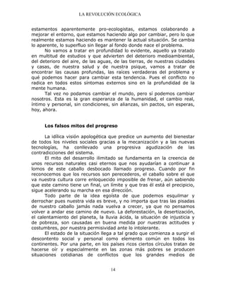LA REVOLUCIÓN ECOLÓGICA
14
estamentos aparentemente pro-ecologistas, estamos colaborando a
mejorar el entorno, que estamos haciendo algo por cambiar, pero lo que
realmente estamos haciendo es mantener la actual situación. Se cambia
lo aparente, lo superfluo sin llegar al fondo donde nace el problema.
No vamos a tratar en profundidad lo evidente, aquello ya tratado
en multitud de estudios y que advierten del deterioro medioambiental,
del deterioro del aire, de las aguas, de las tierras, de nuestras ciudades
y casas, de nuestra salud y de nuestra psique, vamos a tratar de
encontrar las causas profundas, las raíces verdaderas del problema y
qué podemos hacer para cambiar esta tendencia. Pues el conflicto no
radica en todos estos síntomas externos sino en la profundidad de la
mente humana.
Tal vez no podamos cambiar el mundo, pero sí podemos cambiar
nosotros. Esta es la gran esperanza de la humanidad, el cambio real,
íntimo y personal, sin condiciones, sin alianzas, sin pactos, sin esperas,
hoy, ahora.
Los falsos mitos del progreso
La idílica visión apologética que predice un aumento del bienestar
de todos los niveles sociales gracias a la mecanización y a las nuevas
tecnologías, ha conllevado una progresiva agudización de las
contradicciones del sistema.
El mito del desarrollo ilimitado se fundamenta en la creencia de
unos recursos naturales casi eternos que nos ayudarían a continuar a
lomos de este caballo desbocado llamado progreso. Cuando por fin
reconocemos que los recursos son perecederos, el caballo sobre el que
va nuestra cultura corre enloquecido imposible de frenar, aún sabiendo
que este camino tiene un final, un límite y que tras él está el precipicio,
sigue acelerando su marcha en esa dirección.
Todo parte de la idea egoísta de que podemos esquilmar y
derrochar pues nuestra vida es breve, y no importa que tras las pisadas
de nuestro caballo jamás nada vuelva a crecer, ya que no pensamos
volver a andar ese camino de nuevo. La deforestación, la desertización,
el calentamiento del planeta, la lluvia ácida, la situación de injusticia y
de pobreza, son causadas en buena medida por nuestras actitudes y
costumbres, por nuestra permisividad ante lo intolerante.
El estado de la situación llega a tal grado que comienza a surgir el
descontento social y personal como elemento común en todos los
continentes. Por una parte, en los países ricos ciertos círculos tratan de
hacerse oír y especialmente en las zonas más pobres se producen
situaciones cotidianas de conflictos que los grandes medios de
 