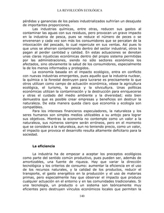 LA REVOLUCIÓN ECOLÓGICA
140
pérdidas y ganancias de los países industrializados sufrirían un desajuste
de importantes proporciones.
Las industrias químicas, entre otras, reducen sus gastos al
contaminar las aguas con sus residuos, pero provocan un grave impacto
en la industria de pesca, pues se reduce el número de peces o se
envenenan y cada vez son más los consumidores que se percatan de la
intoxicación del pescado, lo cual repercute en sus ventas. Así pues lo
que unos se ahorran contaminando dentro del sector industrial, otros lo
pagan al perder cantidad y calidad. En estas actuaciones se denotan
unas claras injusticias económicas dentro del propio sistema permitidas
por las administraciones, siendo no sólo sectores económicos los
afectados, sino obviamente la salud de los consumidores, especialmente
la de los menos informados y protegidos.
La economía basada en el impacto ecológico, entra en conflicto
con nuevas industrias emergentes, pues aquello que la industria nuclear,
la química o la forestal destruyen para lucrarse es precisamente lo que
otros utilizan como campo de actuación económica, véase la agricultura
ecológica, el turismo, la pesca y la silvicultura. Unas políticas
económicas utilizan la contaminación y la destrucción para enriquecerse
y otras el cuidado del medio ambiente y la diversidad; esto bien
demuestra que es posible crear empresas y beneficios sin destruir la
naturaleza. De esta manera queda claro que economía y ecología son
compatibles.
Para los intereses financieros especuladores, la naturaleza y los
seres humanos son simples medios utilizables a su antojo para lograr
sus objetivos. Mientras la economía no contemple como un valor a la
naturaleza, sus números siempre serán erróneos, pero en el momento
que se considera a la naturaleza, aun no teniendo precio, como un valor,
el impacto que provoca el desarrollo resulta altamente deficitario para la
sociedad.
La eficiencia
La industria ha de empezar a aceptar los preceptos ecológicos
como parte del sentido común productivo, pues pueden ser, además de
amortizables, una fuente de riqueza. Hay que variar la dirección
tecnológica y los criterios de consumo: aumentar la eficiencia en el uso
de los recursos naturales, y la calidad de los productos, reducir el
transporte, el gasto energético en la producción y el uso de materias
primas, pero especialmente hay que observar el impacto que produce
cualquier actuación en el entorno y en las comunidades tradicionales. Si
una tecnología, un producto o un sistema son teóricamente muy
eficientes pero destruyen vínculos económicos locales que permiten la
 