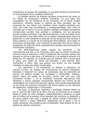 Raúl de la Rosa
141
subsistencia de grupos allí asentados, la supuesta eficacia se transforma
en la aniquilación de la verdadera eficiencia.
Es posible cambiar los actuales procesos productivos por otros en
los cuales se introduzcan criterios ecológicos, ya que éstos son
compatibles con los beneficios de las empresas. En el actual modelo
económico, mientras exista un sistema de libre mercado, son las
empresas las que tienen que modificar estos modelos obsoletos por
otros con miras más humanitarias y medioambientales. Pero como el
mercado por sí mismo no va ha adoptar medidas de lealtad competitiva
introduciendo cambios más salubres y ecológicos, son las personas
quienes pueden presionar a las administraciones y a los mercados. Es la
fuerza popular la que debe influir en los países industrializados sobre los
gobiernos no sólo mediante la selección de los productos más acordes a
estos criterios o a través de las elecciones democráticas -pues éstas se
encuentran prostituidas-, sino mediante la expresión libre de sus ideas y
propuestas en todos los foros, especialmente aquellos que promueven la
movilización ciudadana.
Las administraciones deben regular los incentivos y las
subvenciones que dan a las empresas, pues aquí es donde se generan
caminos hacia la eficiencia o hacia el disparate del mercado, donde casi
siempre se prima el derroche y la deficiencia y se castiga la eficacia y la
eficiencia. Por ejemplo, se incentiva que los edificios sean nocivos para
la salud, que vayan en contra del bienestar y que además sean
ineficientes y caros. Esto que parece una locura, es una realidad
instalada en todos los países occidentales.
Los ingenieros y los arquitectos se dedican a reproducir los
mismos errores, sin aceptar las innovaciones de ahorro energético,
bienestar o reducción de costes, sin contemplar que los elementos de
derribo del edificio puedan ser reciclables o reutilizables. Además,
cobran según los costes de proyecto, contra más caro sea, más
honorarios reciben, y no se complican buscando alternativas más
eficientes y menos costosas, proyectando siempre por encima de las
necesidades con el derroche que ello supone. Esto sucede especialmente
en las áreas del consumo energético del futuro edificio en los sistemas
de calefacción, refrigeración o iluminación.
Así pues, el arquitecto, ingeniero o diseñador debería cobrar no
por el volumen del coste de la obra, sino por la eficiencia de su trabajo
desde el punto de vista ecológico, medioambiental y sanitario; al igual
que el médico de la antigua china cobraba más conforme la población a
su cargo estaba más sana y dejaba de cobrar cuando enfermaba. A
mayor ahorro, a mejor edificación respetuosa con la salud y con el
medio ambiente, más beneficio para el diseñador. Esta debería de ser la
política de relación económica.
 