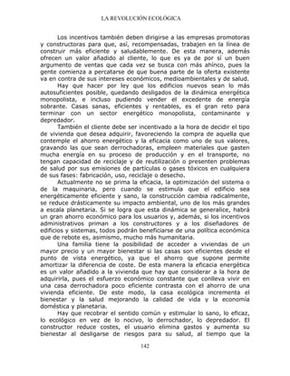 LA REVOLUCIÓN ECOLÓGICA
142
Los incentivos también deben dirigirse a las empresas promotoras
y constructoras para que, así, recompensadas, trabajen en la línea de
construir más eficiente y saludablemente. De esta manera, además
ofrecen un valor añadido al cliente, lo que es ya de por sí un buen
argumento de ventas que cada vez se busca con más ahínco, pues la
gente comienza a percatarse de que buena parte de la oferta existente
va en contra de sus intereses económicos, medioambientales y de salud.
Hay que hacer por ley que los edificios nuevos sean lo más
autosuficientes posible, quedando desligados de la dinámica energética
monopolista, e incluso pudiendo vender el excedente de energía
sobrante. Casas sanas, eficientes y rentables, es el gran reto para
terminar con un sector energético monopolista, contaminante y
depredador.
También el cliente debe ser incentivado a la hora de decidir el tipo
de vivienda que desea adquirir, favoreciendo la compra de aquella que
contemple el ahorro energético y la eficacia como uno de sus valores,
gravando las que sean derrochadoras, empleen materiales que gasten
mucha energía en su proceso de producción y en el transporte, no
tengan capacidad de reciclaje y de reutilización o presenten problemas
de salud por sus emisiones de partículas o gases tóxicos en cualquiera
de sus fases: fabricación, uso, reciclaje o desecho.
Actualmente no se prima la eficacia, la optimización del sistema o
de la maquinaria, pero cuando se estimula que el edificio sea
energéticamente eficiente y sano, la construcción cambia radicalmente,
se reduce drásticamente su impacto ambiental, uno de los más grandes
a escala planetaria. Si se logra que esta dinámica se generalice, habrá
un gran ahorro económico para los usuarios y, además, si los incentivos
administrativos priman a los constructores y a los diseñadores de
edificios y sistemas, todos podrán beneficiarse de una política económica
que de rebote es, asimismo, mucho más humanitaria.
Una familia tiene la posibilidad de acceder a viviendas de un
mayor precio y un mayor bienestar si las casas son eficientes desde el
punto de vista energético, ya que el ahorro que supone permite
amortizar la diferencia de coste. De esta manera la eficacia energética
es un valor añadido a la vivienda que hay que considerar a la hora de
adquirirla, pues el esfuerzo económico constante que conlleva vivir en
una casa derrochadora poco eficiente contrasta con el ahorro de una
vivienda eficiente. De este modo, la casa ecológica incrementa el
bienestar y la salud mejorando la calidad de vida y la economía
doméstica y planetaria.
Hay que recobrar el sentido común y estimular lo sano, lo eficaz,
lo ecológico en vez de lo nocivo, lo derrochador, lo depredador. El
constructor reduce costes, el usuario elimina gastos y aumenta su
bienestar al desligarse de riesgos para su salud, al tiempo que la
 