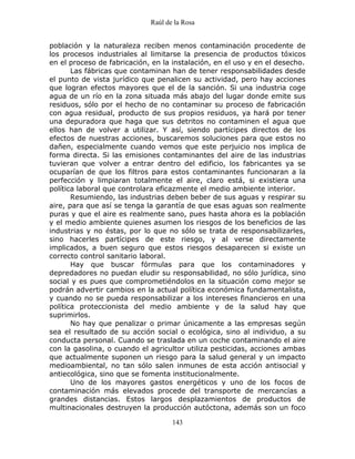 Raúl de la Rosa
143
población y la naturaleza reciben menos contaminación procedente de
los procesos industriales al limitarse la presencia de productos tóxicos
en el proceso de fabricación, en la instalación, en el uso y en el desecho.
Las fábricas que contaminan han de tener responsabilidades desde
el punto de vista jurídico que penalicen su actividad, pero hay acciones
que logran efectos mayores que el de la sanción. Si una industria coge
agua de un río en la zona situada más abajo del lugar donde emite sus
residuos, sólo por el hecho de no contaminar su proceso de fabricación
con agua residual, producto de sus propios residuos, ya hará por tener
una depuradora que haga que sus detritos no contaminen el agua que
ellos han de volver a utilizar. Y así, siendo partícipes directos de los
efectos de nuestras acciones, buscaremos soluciones para que estos no
dañen, especialmente cuando vemos que este perjuicio nos implica de
forma directa. Si las emisiones contaminantes del aire de las industrias
tuvieran que volver a entrar dentro del edificio, los fabricantes ya se
ocuparían de que los filtros para estos contaminantes funcionaran a la
perfección y limpiaran totalmente el aire, claro está, si existiera una
política laboral que controlara eficazmente el medio ambiente interior.
Resumiendo, las industrias deben beber de sus aguas y respirar su
aire, para que así se tenga la garantía de que esas aguas son realmente
puras y que el aire es realmente sano, pues hasta ahora es la población
y el medio ambiente quienes asumen los riesgos de los beneficios de las
industrias y no éstas, por lo que no sólo se trata de responsabilizarles,
sino hacerles partícipes de este riesgo, y al verse directamente
implicados, a buen seguro que estos riesgos desaparecen si existe un
correcto control sanitario laboral.
Hay que buscar fórmulas para que los contaminadores y
depredadores no puedan eludir su responsabilidad, no sólo jurídica, sino
social y es pues que comprometiéndolos en la situación como mejor se
podrán advertir cambios en la actual política económica fundamentalista,
y cuando no se pueda responsabilizar a los intereses financieros en una
política proteccionista del medio ambiente y de la salud hay que
suprimirlos.
No hay que penalizar o primar únicamente a las empresas según
sea el resultado de su acción social o ecológica, sino al individuo, a su
conducta personal. Cuando se traslada en un coche contaminando el aire
con la gasolina, o cuando el agricultor utiliza pesticidas, acciones ambas
que actualmente suponen un riesgo para la salud general y un impacto
medioambiental, no tan sólo salen inmunes de esta acción antisocial y
antiecológica, sino que se fomenta institucionalmente.
Uno de los mayores gastos energéticos y uno de los focos de
contaminación más elevados procede del transporte de mercancías a
grandes distancias. Estos largos desplazamientos de productos de
multinacionales destruyen la producción autóctona, además son un foco
 