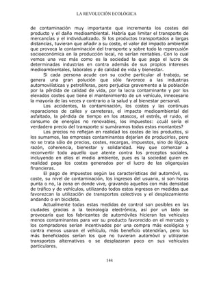LA REVOLUCIÓN ECOLÓGICA
144
de contaminación muy importante que incrementa los costes del
producto y el daño medioambiental. Habría que limitar el transporte de
mercancías y el individualizado. Si los productos transportados a largas
distancias, tuvieran que añadir a su coste, el valor del impacto ambiental
que provoca la contaminación del transporte y sobre todo la repercusión
socioeconómica en la producción local, no serían rentables. Con lo cual
vemos una vez más como es la sociedad la que paga el lucro de
determinadas industrias en contra además de sus propios intereses
medioambientales, laborales y de calidad de vida y bienestar.
Si cada persona acude con su coche particular al trabajo, se
genera una gran polución que sólo favorece a las industrias
automovilísticas y petrolíferas, pero perjudica gravemente a la población
por la pérdida de calidad de vida, por la lacra contaminante y por los
elevados costes que tiene el mantenimiento de un vehículo, innecesario
la mayoría de las veces y contrario a la salud y al bienestar personal.
Los accidentes, la contaminación, los costes y las continuas
reparaciones de calles y carreteras, el impacto medioambiental del
asfaltado, la pérdida de tiempo en los atascos, el estrés, el ruido, el
consumo de energías no renovables, los impuestos: ¿cuál sería el
verdadero precio del transporte si sumáramos todos estos montantes?
Los precios no reflejan en realidad los costes de los productos, si
los sumamos, las empresas contaminantes dejarían de producirlos, pero
no se trata sólo de precios, costes, recargas, impuestos, sino de lógica,
razón, coherencia, bienestar y solidaridad. Hay que comenzar a
reconvertir todo aquello que atente contra los preceptos sociales,
incluyendo en ellos el medio ambiente, pues es la sociedad quien en
realidad paga los costes generados por el lucro de las oligarquías
financieras.
El pago de impuestos según las características del automóvil, su
coste, su nivel de contaminación, los ingresos del usuario, si son horas
punta o no, la zona en donde vive, gravando aquellos con más densidad
de tráfico y de vehículos, utilizando todos estos ingresos en medidas que
favorezcan la utilización de transportes colectivos y el desplazamiento
andando o en bicicleta.
Actualmente todas estas medidas de control son posibles en las
ciudades gracias a la tecnología electrónica, así por un lado se
provocaría que los fabricantes de automóviles hicieran los vehículos
menos contaminantes para ver su producto favorecido en el mercado y
los compradores serían incentivados por una compra más ecológica y
contra menos usaran el vehículo, más beneficio obtendrían, pero los
más beneficiados serían los que no tuvieran automóvil y utilizaran
transportes alternativos o se desplazaran poco en sus vehículos
particulares.
 