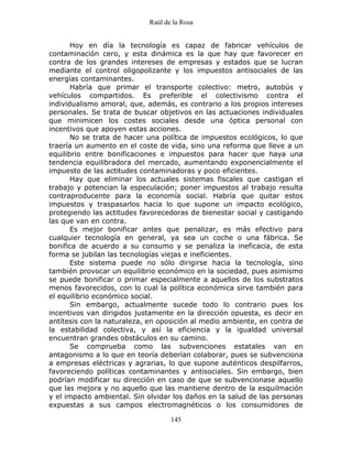 Raúl de la Rosa
145
Hoy en día la tecnología es capaz de fabricar vehículos de
contaminación cero, y esta dinámica es la que hay que favorecer en
contra de los grandes intereses de empresas y estados que se lucran
mediante el control oligopolizante y los impuestos antisociales de las
energías contaminantes.
Habría que primar el transporte colectivo: metro, autobús y
vehículos compartidos. Es preferible el colectivismo contra el
individualismo amoral, que, además, es contrario a los propios intereses
personales. Se trata de buscar objetivos en las actuaciones individuales
que minimicen los costes sociales desde una óptica personal con
incentivos que apoyen estas acciones.
No se trata de hacer una política de impuestos ecológicos, lo que
traería un aumento en el coste de vida, sino una reforma que lleve a un
equilibrio entre bonificaciones e impuestos para hacer que haya una
tendencia equilibradora del mercado, aumentando exponencialmente el
impuesto de las actitudes contaminadoras y poco eficientes.
Hay que eliminar los actuales sistemas fiscales que castigan el
trabajo y potencian la especulación; poner impuestos al trabajo resulta
contraproducente para la economía social. Habría que quitar estos
impuestos y traspasarlos hacia lo que supone un impacto ecológico,
protegiendo las actitudes favorecedoras de bienestar social y castigando
las que van en contra.
Es mejor bonificar antes que penalizar, es más efectivo para
cualquier tecnología en general, ya sea un coche o una fábrica. Se
bonifica de acuerdo a su consumo y se penaliza la ineficacia, de esta
forma se jubilan las tecnologías viejas e ineficientes.
Este sistema puede no sólo dirigirse hacia la tecnología, sino
también provocar un equilibrio económico en la sociedad, pues asimismo
se puede bonificar o primar especialmente a aquellos de los substratos
menos favorecidos, con lo cual la política económica sirve también para
el equilibrio económico social.
Sin embargo, actualmente sucede todo lo contrario pues los
incentivos van dirigidos justamente en la dirección opuesta, es decir en
antítesis con la naturaleza, en oposición al medio ambiente, en contra de
la estabilidad colectiva, y así la eficiencia y la igualdad universal
encuentran grandes obstáculos en su camino.
Se comprueba como las subvenciones estatales van en
antagonismo a lo que en teoría deberían colaborar, pues se subvenciona
a empresas eléctricas y agrarias, lo que supone auténticos despilfarros,
favoreciendo políticas contaminantes y antisociales. Sin embargo, bien
podrían modificar su dirección en caso de que se subvencionase aquello
que las mejora y no aquello que las mantiene dentro de la esquilmación
y el impacto ambiental. Sin olvidar los daños en la salud de las personas
expuestas a sus campos electromagnéticos o los consumidores de
 