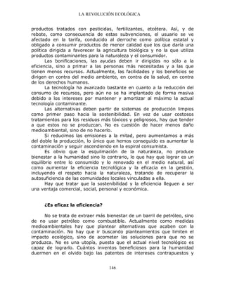 LA REVOLUCIÓN ECOLÓGICA
146
productos tratados con pesticidas, fertilizantes, etcétera. Así, y de
rebote, como consecuencia de estas subvenciones, el usuario se ve
afectado en la tarifa, conducido al derroche como política estatal y
obligado a consumir productos de menor calidad que los que daría una
política dirigida a favorecer la agricultura biológica y no la que utiliza
productos contaminantes para la naturaleza y el consumidor.
Las bonificaciones, las ayudas deben ir dirigidas no sólo a la
eficiencia, sino a primar a las personas más necesitadas y a las que
tienen menos recursos. Actualmente, las facilidades y los beneficios se
dirigen en contra del medio ambiente, en contra de la salud, en contra
de los derechos humanos.
La tecnología ha avanzado bastante en cuanto a la reducción del
consumo de recursos, pero aún no se ha implantado de forma masiva
debido a los intereses por mantener y amortizar al máximo la actual
tecnología contaminante.
Las alternativas deben partir de sistemas de producción limpios
como primer paso hacia la sostenibilidad. En vez de usar costosos
tratamientos para los residuos más tóxicos y peligrosos, hay que tender
a que estos no se produzcan. No es cuestión de hacer menos daño
medioambiental, sino de no hacerlo.
Si reducimos las emisiones a la mitad, pero aumentamos a más
del doble la producción, lo único que hemos conseguido es aumentar la
contaminación y seguir ascendiendo en la espiral consumista.
Es obvio que la esquilmación de la naturaleza, no produce
bienestar a la humanidad sino lo contrario, lo que hay que lograr es un
equilibrio entre lo consumido y lo renovado en el medio natural, así
como aumentar la eficiencia tecnológica y la eficacia en la gestión,
incluyendo el respeto hacia la naturaleza, tratando de recuperar la
autosuficiencia de las comunidades locales vinculadas a ella.
Hay que tratar que la sostenibilidad y la eficiencia lleguen a ser
una ventaja comercial, social, personal y económica.
¿Es eficaz la eficiencia?
No se trata de extraer más bienestar de un barril de petróleo, sino
de no usar petróleo como combustible. Actualmente como medidas
medioambientales hay que plantear alternativas que acaben con la
contaminación. No hay que ir buscando planteamientos que limiten el
impacto ecológico, sino de acometer las soluciones para que no se
produzca. No es una utopía, puesto que el actual nivel tecnológico es
capaz de lograrlo. Cuántos inventos beneficiosos para la humanidad
duermen en el olvido bajo las patentes de intereses contrapuestos y
 