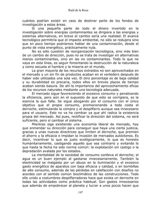 Raúl de la Rosa
147
cuántos podrían existir en caso de destinar parte de los fondos de
investigación a estas áreas.
Si una pequeña parte de todo el dinero invertido en la
investigación sobre energías contaminantes se dirigiera a las energías y
sistemas alternativos, en breve el cambio sería una realidad. El avance
tecnológico permitiría que el impacto ambiental, no sólo se redujera sino
que en poco tiempo podríamos hablar de una contaminación, desde el
punto de vista energético, prácticamente nula.
No es sólo cuestión de reorganización tecnológica, sino más bien
de un cambio de dirección, pues no se trata de investigar en alternativas
menos contaminantes, sino en las no contaminantes. Todo lo que no
vaya en esta línea, es seguir fomentando la destrucción de la naturaleza
y como secuela el hambre y la miseria en el mundo.
La gran mayoría de los recursos extraídos no son aprovechados en
el mercado y un sin fin de productos acaban en el vertedero después de
haber sido utilizados una sola vez. El otro porcentaje es de baja calidad
y su durabilidad es precaria, todos ellos en breves plazos de tiempo
acaban siendo basura. De ahí la importancia del aprovechamiento eficaz
de los recursos naturales mediante una tecnología adecuada.
El mercado sigue favoreciendo el excesivo consumo y penalizando
la eficiencia, pero aún en el supuesto de que esto se corrigiera, es la
esencia la que falla. Se sigue abogando por el consumo con el único
objetivo que el propio consumo, promocionando a toda costa el
derroche, estimulando la compra y el despilfarro aunque sea innecesario
para el usuario. Esto no va ha cambiar ya que ahí radica la existencia
propia del mercado. Así pues, rectificar la dirección del sistema, no será
suficiente, pero sí cambiar el sistema.
Mientras siga existiendo una economía liberal de mercado, hay
que enmendar su dirección para conseguir que haya una cierta justicia,
gracias a unas nuevas directrices que limiten el derroche, que premien
el ahorro y la eficacia e impidan la invasión de mercados autóctonos. Es
decir, incentivar lo que es justo ecológicamente, lo que es honesto
humanitariamente, castigando aquello que sea contrario y evitando lo
que hasta la fecha ha sido norma común: la explotación sin castigo o la
depredación avalada por los estados.
La mentalidad de la sociedad de consumo conlleva el derroche; el
agua es un buen ejemplo al gastarse innecesariamente. También la
electricidad se malgasta por un abuso en la iluminación y el excesivo
gasto energético de aparatos con baja eficacia y calidad, o en bombillas
de alto consumo, además de las pérdidas en calefacción con diseños no
acordes con el sentido común bioclimático de las construcciones. Todo
ello unido a costumbres despilfarradoras hace que exista un derroche en
todas las actividades como práctica habitual. Son gastos innecesarios
que además de empobrecer al planeta y lucrar a unos pocos hacen que
 