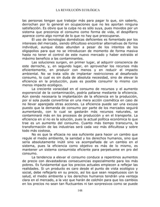 LA REVOLUCIÓN ECOLÓGICA
148
las personas tengan que trabajar más para pagar lo que, sin saberlo,
derrochan por lo general en ocupaciones que no les aportan ninguna
satisfacción. Es obvio que la culpa no es sólo suya, pues movidos por un
sistema que preconiza el consumo como forma de vida, el despilfarro
aparece como algo normal de lo que no hay que preocuparse.
El uso de tecnologías domésticas deficientes es fomentado por los
intereses del mercado, siendo dificultoso encontrar alternativas de forma
individual, aunque éstas abundan a pesar de los intentos de los
oligopolios para que no se introduzcan de momento de forma masiva
hasta no tener el control de este nuevo mercado y haber extraído el
máximo beneficio a las contaminantes.
Las soluciones surgen, en primer lugar, al adquirir consciencia de
este derroche, y, en segundo lugar, en aprovechar los recursos más
eficientemente, en producir con menos y en reducir el impacto
ambiental. No se trata sólo de implantar restricciones al desaforado
consumo, lo cual es sin duda de absoluta necesidad, sino de elevar la
eficiencia en la producción, pues es posible consumir lo mismo con
menos impacto ecológico.
La creciente voracidad en el consumo de recursos y el aumento
exponencial de la contaminación, podría paliarse mediante la eficiencia.
Aún siendo necesaria la implantación de la eficiencia en la producción,
por sí sola puede convertirse en una mera acción cosmética en caso de
no llevar aparejada otras acciones. La eficiencia puede ser una excusa
puesto que la demanda de consumo por parte de los mercados seguirá
aumentando, con lo cual se gastarán más recursos naturales, se
contaminará más en los procesos de producción y en el transporte. La
eficiencia en sí no es la solución, pues la actual política económica lo que
trae es un aumento del consumo. Cuanto más tiempo transcurra, la
transformación de las industrias será cada vez más dificultosa y sobre
todo más costosa.
No es que la eficacia no sea suficiente para hacer un cambio que
regule el medio ambiente, la sanidad y los derechos humanos, sino que
sería absolutamente inútil sino va acompañada de un cambio en el
sistema, pues la eficiencia como objetivo es más de lo mismo, es
mantener un sistema consumista eficiente para perpetuarse en pro del
consumo.
La tendencia a elevar el consumo conduce a repentinos aumentos
de precio con devastadoras consecuencias especialmente para los más
pobres. Es fundamental que los precios actuales empiecen a reflejar las
realidades. Si un producto es caro desde el punto de vista ecológico y
social, debe reflejarlo en su precio, así los que sean respetuosos con la
salud, el medio ambiente y los derechos humanos tendrán una ventaja
clara en el mercado, a la vez que harán de colchón para que los cambios
en los precios no sean tan fluctuantes ni tan sorpresivos como se puede
 