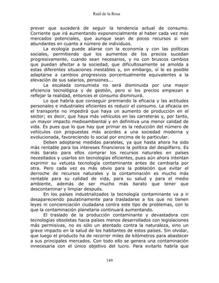 Raúl de la Rosa
149
prever que sucederá de seguir la tendencia actual de consumo.
Corriente que irá aumentando exponencialmente al haber cada vez más
mercados potenciales, que aunque sean de pocos recursos si son
abundantes en cuanto a número de individuos.
La ecología puede aliarse con la economía y con las políticas
sociales, permitiendo que los aumentos de los precios sucedan
progresivamente, cuando sean necesarios, y no con bruscos cambios
que puedan afectar a la sociedad, que dificultosamente se amolda a
estas diferentes situaciones inestables y, sin embargo, sí le es posible
adaptarse a cambios progresivos porcentualmente equivalentes a la
elevación de sus salarios, pensiones...
La escalada consumista no será disminuida por una mayor
eficiencia tecnológica y de gestión, pero si los precios empiezan a
reflejar la realidad, entonces el consumo disminuirá.
Lo que habría que conseguir premiando la eficacia y las actitudes
personales e industriales eficientes es reducir el consumo. La eficacia en
el transporte no impedirá que haya un aumento de producción en el
sector; es decir, que haya más vehículos en las carreteras y, por tanto,
un mayor impacto medioambiental y en definitiva una menor calidad de
vida. Es pues que lo que hay que primar es la reducción del número de
vehículos con propuestas más acordes a una sociedad moderna y
evolucionada, favoreciendo lo social por encima de lo particular.
Deben adoptarse medidas paralelas, ya que hasta ahora ha sido
más rentable para los intereses financieros la política del despilfarro. Es
más barato para ellos comprar los recursos naturales en países
necesitados y usarlos sin tecnologías eficientes, pues aún ahora intentan
exprimir su vetusta tecnología contaminante antes de cambiarla por
otra. Pero cada vez es más obvio para la población que evitar el
derroche de recursos naturales y la contaminación es mucho más
rentable para su calidad de vida, para su salud y para el medio
ambiente, además de ser mucho más barato que tener que
descontaminar y limpiar después.
En los países industrializados la tecnología contaminante va a ir
desapareciendo paulatinamente para trasladarse a los que no tienen
leyes ni concienciación ciudadana contra este tipo de problemas, con lo
que la contaminación planetaria continuará aumentando.
El traslado de la producción contaminante y devastadora con
tecnologías obsoletas hacia países menos desarrollados con legislaciones
más permisivas, no es sólo un atentado contra la naturaleza, sino un
grave impacto en la salud de los habitantes de estos países. Sin olvidar,
que luego el producto ha de recorrer miles de kilómetros para abastecer
a sus principales mercados. Con todo ello se genera una contaminación
innecesaria con el único objetivo del lucro. Para evitarlo habría que
 