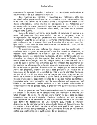 Raúl de la Rosa
15
comunicación apenas difunden o lo hacen con una visión tendenciosa al
no profundizar en sus verdaderas causas.
Los muertos por hambre y revueltas por habituales sólo son
noticias locales, pues más impactan los muertos por accidentes de avión
o de tren. Los caídos de la pobreza y de la marginalidad pasan a ser
datos estadísticos, como mucho se equiparan a los fallecidos por
accidentes de carretera: un precio que hay que pagar por vivir en una
sociedad de progreso. Esperando, claro está, que sean otros quienes
paguen esta cuenta.
Antes de seguir, primero, para decidir si estamos en contra o a
favor del progreso, hay que definir qué es el progreso, pues la
manipulación del lenguaje prostituye los términos y el fondo. La
concepción vigente de progreso lo confunde intencionadamente con lo
que realmente es: el atraso. Hay que fomentar el progreso, pero hay
que dejar claro que lo que actualmente se entiende como tal es
precisamente lo contrario.
Si ponemos en una balanza los riesgos que ha conllevado -y
conlleva- este progreso en comparación con los beneficios obtenidos, el
fracaso hará descender la balanza, por no hablar de los peligros
latentes, desde los accidentes nucleares, el aire contaminado de las
ciudades, los riesgos del transporte, las radiaciones artificiales, hasta
tomar el sol es un peligro cada vez mayor debido a la desaparición de la
capa de ozono, comer los alimentos que nos ofrecen las estanterías de
los centros de alimentación o beber agua de buena parte de los grifos
donde se supone potable. Todo esto es un riesgo que se asume como
parte del progreso, siendo sin duda este progreso un receso en el
bienestar, en la salud, en la calidad de vida y en la dignidad humana,
porque si el precio que debemos de pagar por este progreso es ver
morir de hambre y enfermedad a gran parte de nuestros congéneres
menos privilegiados, especialmente los de los países menos adelantados
industrialmente pero acosados por la depredación del progreso, así
como a los sectores desfavorecidos y a los menos informados o
concienciados de los países ricos, el progreso me parece excesivamente
caro.
Este progreso es ese falso concepto de evolución que esconde tras
su oropel la anulación de la personalidad del individuo al crearle una
falsa imagen de cómo ha de ser para lograr lo que esta sociedad
considera que es un triunfador. Palabra repulsiva, por sus actuales
connotaciones de la exacerbación de lo individual frente a lo solidario,
que define la decadencia de una cultura que, desde el impulso
destructor de la esencia humana exacerbado desde el Renacimiento, ha
ido rodando hacia el fondo de donde difícilmente podrá salir, pues los
medios en contra son poderosos y han aprendido mucho en los últimos
siglos, especialmente en el sutil control de las personas.
 