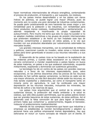 LA REVOLUCIÓN ECOLÓGICA
150
hacer normativas internacionales de eficacia energética, contemplando
el proceso de producción, el transporte y, por supuesto, los residuos.
En los países menos desarrollados y en los países con claros
índices de pobreza, se puede lograr una mayor eficacia, pues de
momento aún no existe una gran densidad de industrias contaminantes.
Se puede partir prácticamente de cero haciendo las cosas mejor y con
rentabilidad para la población y las industrias, con rentabilidad para
hacer productos menos costosos, medioambiental y sanitariamente, y
además respetando e incentivando la propia capacidad de
autosuministro. Pero mucho me temo que esto no vaya ha suceder si no
se adoptan medidas restrictivas a los grupos de presión internacionales
que pretenden establecer y de hecho ya han instalado este tipo de
industrias contaminantes y asesinas en estos países, a la vez que
inundan con sus productos abaratados por subvenciones soterradas los
mercados locales.
Los grandes intereses mercantiles, con la complicidad de militares
y políticos, coaccionan cuando no invaden, estas zonas e incluso estos
países para tener garantizado el acceso a sus recursos naturales y a sus
mercados.
El desarrollo de los países ricos se ha basado en la explotación de
las materias primas, y cuando éstas escasearon en su entorno más
cercano comenzaron a mandar expediciones a países lejanos en busca
de estas materias, en países a los que acabaron colonizando, ocupando
militarmente, expoliando y dominando con auténticos genocidios.
La tecnología ha ido en contra de los países con grandes reservas
naturales y a favor de los intereses especuladores, pues, salvo
excepciones, en los últimos doscientos años los precios de los recursos
naturales no han sufrido apenas variaciones. La técnica es cada vez de
una mayor eficiencia, es más fácil descubrir dónde están los recursos, es
más barato explotarlos y elaborarlos, así como el transporte tanto en
minería como en agricultura, lo cual ha conllevado una mayor
depredación de los recursos naturales, incluyendo los minerales, las
tierras de cultivo y las reservas de agua.
Los países ricos argumentan que el control de la emisión de
sustancias tóxicas, la protección del medio ambiente y la salud es
costoso, que sólo ellos pueden permitírsela, que los países pobres tienen
que ser grandes basureros de estas sustancias, de estas políticas. Así el
desarrollo creó la falsa convicción de que para lograr al bienestar,
primero había que contaminar y, posteriormente, llegado el bienestar,
instaurar el proteccionismo medioambiental.
Además de los complejos mecanismos que hacen que industrias y
empresas ya establecidas se reciclen tecnológicamente y adapten su
personal hacia una política empresarial menos depredadora, hay que
esforzarse en incluir un nuevo concepto de relación con el cliente. El
 