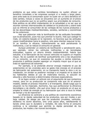 Raúl de la Rosa
151
problema es que estos cambios tecnológicos no suelen ofrecer un
beneficio inmediato a las empresas aunque sí a medio y largo plazo,
pero ante todo es el consumidor quien no suele ver un claro beneficio en
este cambio, incluso a veces se encuentra con un aumento en el precio
de los productos que no se justifica según sus prioridades de consumo.
Esta política es de difícil implantación en la actualidad a no ser que se
asuman normas internacionales de calidad en la producción y sobre todo
que se informe al consumidor de las ventajas de los nuevos productos y
de las desventajas medioambientales, sociales, sanitarias y económicas
de los anteriores.
Hay que potenciar más la bonificación de las actitudes favorables
que la penalización, pues hay que premiar lo bueno, más que castigar lo
malo. Un sistema basado en la represión, no favorece que las actitudes
vayan modificándose hacia lo positivo, sino para intentar esquivar la ley.
Si se bonifica la eficacia, indirectamente se está penalizando la
ineficiencia, y así se reduce el consumo en general.
Aunque pretender un sistema de bonificación y penalización para,
por ejemplo, retirar los vehículos ineficientes y de tecnologías
anticuadas, supone un ahorro directo medioambiental, habría que
estudiar, si la fabricación de los nuevos vehículos no supone un impacto
mayor. No es cuestión de bonificar puntualmente sino a las situaciones
en su conjunto, ya que en ocasiones las ayudas a ciertos sistemas,
productos o políticas pueden aparejar un impacto mayor que el que se
trata en apariencia de solventar.
Por ejemplo, si se pretende ahorrar energía mediante el uso de
aislamientos en las viviendas pero se gasta más energía en el proceso
de fabricación del aislamiento, en su transporte hasta la obra y en su
instalación, sin olvidar su posterior reciclaje o el impacto en la salud de
los habitantes debido al uso de materiales tóxicos, la solución es
absurda y sólo favorece a determinados intereses especulativos.
Si se logra vender un artículo con el argumento de que contamina
menos, pero en su producción se contamina más que en el anterior
modelo, debido al proceso industrial y al transporte, desde luego que la
situación no ha mejorado. Asimismo, hay que perfeccionar la eficiencia
tecnológica y de diseño: ¿De qué sirve hacer un producto en el que se
emplea la mitad de energía en su fabricación que otro si dura la mitad
de tiempo y ha de reponerse?
La eficiencia es contraria a una política de crecimiento económico
basada en la rápida caducidad de los productos, sea por modas o por
baja calidad. Se aboga por que los productos (muebles, vehículos,
etcétera) no duren decenios, sino unos pocos años, satisfaciendo lo
barato antes que lo duradero y rentable. De esta forma el consumo
continúa a la velocidad que permite la rápida perecidad de los
productos, las modas y las nuevas tecnologías.
 