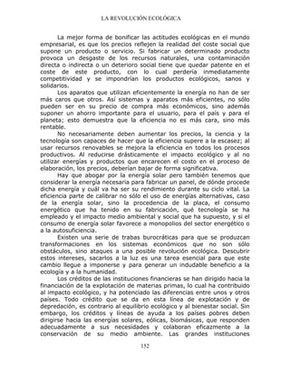 LA REVOLUCIÓN ECOLÓGICA
152
La mejor forma de bonificar las actitudes ecológicas en el mundo
empresarial, es que los precios reflejen la realidad del coste social que
supone un producto o servicio. Si fabricar un determinado producto
provoca un desgaste de los recursos naturales, una contaminación
directa o indirecta o un deterioro social tiene que quedar patente en el
coste de este producto, con lo cual perdería inmediatamente
competitividad y se impondrían los productos ecológicos, sanos y
solidarios.
Los aparatos que utilizan eficientemente la energía no han de ser
más caros que otros. Así sistemas y aparatos más eficientes, no sólo
pueden ser en su precio de compra más económicos, sino además
suponer un ahorro importante para el usuario, para el país y para el
planeta; esto demuestra que la eficiencia no es más cara, sino más
rentable.
No necesariamente deben aumentar los precios, la ciencia y la
tecnología son capaces de hacer que la eficiencia supere a la escasez; al
usar recursos renovables se mejora la eficiencia en todos los procesos
productivos. Al reducirse drásticamente el impacto ecológico y al no
utilizar energías y productos que encarecen el costo en el proceso de
elaboración, los precios, deberían bajar de forma significativa.
Hay que abogar por la energía solar pero también tenemos que
considerar la energía necesaria para fabricar un panel, de dónde procede
dicha energía y cuál va ha ser su rendimiento durante su ciclo vital. La
eficiencia parte de calibrar no sólo el uso de energías alternativas, caso
de la energía solar, sino la procedencia de la placa, el consumo
energético que ha tenido en su fabricación, qué tecnología se ha
empleado y el impacto medio ambiental y social que ha supuesto, y si el
consumo de energía solar favorece a monopolios del sector energético o
a la autosuficiencia.
Existen una serie de trabas burocráticas para que se produzcan
transformaciones en los sistemas económicos que no son sólo
obstáculos, sino ataques a una posible revolución ecológica. Descubrir
estos intereses, sacarlos a la luz es una tarea esencial para que este
cambio llegue a imponerse y para generar un indudable beneficio a la
ecología y a la humanidad.
Los créditos de las instituciones financieras se han dirigido hacia la
financiación de la explotación de materias primas, lo cual ha contribuido
al impacto ecológico, y ha potenciado las diferencias entre unos y otros
países. Todo crédito que se da en esta línea de explotación y de
depredación, es contrario al equilibrio ecológico y al bienestar social. Sin
embargo, los créditos y líneas de ayuda a los países pobres deben
dirigirse hacia las energías solares, eólicas, biomásicas, que responden
adecuadamente a sus necesidades y colaboran eficazmente a la
conservación de su medio ambiente. Las grandes instituciones
 