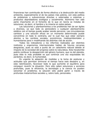 Raúl de la Rosa
153
financieras han contribuido de forma efectiva a la destrucción del medio
ambiente, especialmente el de los países más pobres, con esta política
de préstamos y subvenciones directas o soterradas a sistemas y
productos depredadores ecológica y socialmente. Asimismo han sido
parte importante en el fomento de lo que en teoría se trataba de
solucionar, es decir, el hambre y la miseria en estos países.
Las soluciones y planteamientos a los problemas han de ser ágiles
y diversos, ya que todo es perecedero y cualquier planteamiento
estático con el tiempo puede acabar siendo perverso. Las circunstancias
cambian y una solución eficaz en un momento determinado puede
convertirse en todo lo contrario, por lo cual hay que estar siempre
atentos a los cambios sociales, económicos, medioambientales y
humanitarios para ir modificando las distintas vías de acción.
Todos los indicadores y los informes realizados por distintos
institutos y organismos internacionales hablan de futuras cercanas
desgracias, pues se está a punto de un cataclismo natural debido al
impacto de la sociedad del progreso sobre la naturaleza. Esta hecatombe
podría conllevar la desaparición del género humano, que no del planeta,
pues éste lo más probable es que continúe una vez expulsadas las
parásitos; es decir, la humanidad.
Es urgente la adopción de medidas y la toma de posturas y
actitudes que permitan aminorar el tiempo hacia este desastre y, en
esta ralentización, favorecer todo lo que aumente el equilibrio para
conseguir revertir la situación. Pero sólo caben soluciones y acciones
profundas, pues la eficiencia, la tecnología y la ciencia no pueden
solventar el problema; la solución sólo podrá partir a través de
profundas metamorfosis sociales y, sobre todo, personales.
 