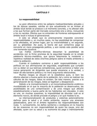 LA REVOLUCIÓN ECOLÓGICA
154
CAPÍTULO 7
La responsabilidad
La gran diferencia entre los peligros medioambientales actuales y
los de épocas pasadas, estriba en que actualmente no se limitan al
ámbito local donde se produce o al momento concreto, y no afectan sólo
a los que forman parte del mercado consumista sino a otros, incluyendo
a los no nacidos. Efectos que no entienden de fronteras sobrepasando el
ámbito local e incluso el generacional.
A esto se añade que es prácticamente imposible concretar
responsabilidades y, en muchos casos, no hay posibilidad de compensar
a los afectados, en primer lugar, por su irreversibilidad y, en segundo,
por su globalidad. Así pues, la teoría del que contamina paga se
convierte en mera propaganda política, y aún siendo esto posible sería
una tremenda injusticia.
Las mafias científico-técnicas descartan la posibilidad de
accidentes con la firme promesa de la seguridad basada en la simple
palabrería técnico-mediática, que ignora falazmente la insistente y
repetitiva realidad de estos enormes peligros sobre el medio ambiente y
sobre la población.
Cuando el ciudadano comience a pedir responsabilidades a los
políticos en sus afirmaciones de seguridad, exigiéndoles que cumplan
con su deber en sus teóricas competencias, quizá comience a haber una
nueva generación de dirigentes que pueda encararse a la verdad, y
hacer de ella bandera política y no mero argumento electoralista.
Muchos riesgos se diluyen en la estadística pues, si bien los
efectos abarcan a buena parte de la población, tal y como se realizan los
cálculos de los riesgos, éstos no existen. De esta manera, gracias a la
generalización de los riesgos, éstos se legalizan y desaparecen.
Debido a la monoalimentación y al monomedioambiente endémico
mundializado en el que la mayoría de la población se desenvuelve, las
posibilidades de una contaminación y de unos riesgos que afecten
estadísticamente a buena parte de los habitantes son elevados. A esto
se une, en muchas ocasiones, la imposibilidad de dilucidar cuál es el
elemento nocivo, de dónde procede el peligro y en qué medida lo es.
La internacionalización de productos y sistemas potencialmente
dañinos para la salud y el medio ambiente, supone una amenaza
globalizadora, pero en el ámbito legislativo las responsabilidades son
nulas. Y, curiosamente, los daños sanitarios y ecológicos en la mayoría
de las ocasiones no son responsabilidad de quien los causa, sino del
afectado, quien con su salud y su economía los paga o indirectamente
 